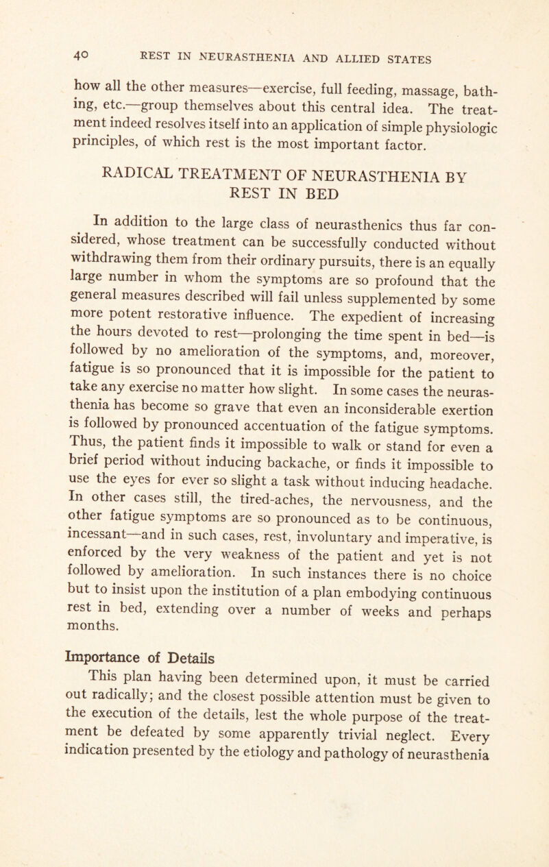 how all the other measures—exercise, full feeding, massage, bath¬ ing, etc—group themselves about this central idea. The treat¬ ment indeed resolves itself into an application of simple physiologic principles, of which rest is the most important factor. RADICAL TREATMENT OF NEURASTHENIA BY REST IN BED In addition to the large class of neurasthenics thus far con¬ sidered, whose treatment can be successfully conducted without withdrawing them from their ordinary pursuits, there is an equally large number in whom the symptoms are so profound that the general measures described will fail unless supplemented by some more potent restorative influence. The expedient of increasing the hours devoted to rest—prolonging the time spent in bed—is followed by no amelioration of the symptoms, and, moreover, fatigue is so pronounced that it is impossible for the patient to take any exercise no matter how slight. In some cases the neuras¬ thenia has become so grave that even an inconsiderable exertion is followed by pronounced accentuation of the fatigue symptoms. Thus, the patient finds it impossible to walk or stand for even a brief period without inducing backache, or finds it impossible to use the eyes for ever so slight a task without inducing headache. In other cases still, the tired-aches, the nervousness, and the other fatigue symptoms are so pronounced as to be continuous, incessant and in such cases, rest, involuntary and imperative, is enforced by the very weakness of the patient and yet is not followed by amelioration. In such instances there is no choice but to insist upon the institution of a plan embodying continuous rest in bed, extending over a number of weeks and perhaps months. Importance of Details This plan having been determined upon, it must be carried out radically; and the closest possible attention must be given to the execution of the details, lest the whole purpose of the treat¬ ment be defeated by some apparently trivial neglect. Every indication presented by the etiology and pathology of neurasthenia