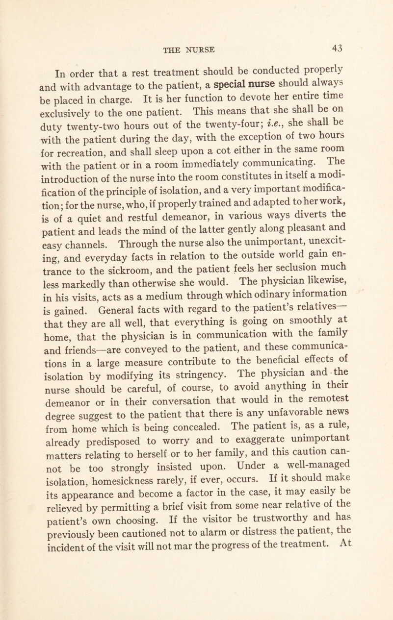 THE NURSE In order that a rest treatment should be conducted properly and with advantage to the patient, a special nurse should alwa\ s be placed in charge. It is her function to devote her entire time exclusively to the one patient. This means that she shall be on duty twenty-two hours out of the twenty-four; i.e., she shall be with the patient during the day, with the exception of two hours for recreation, and shall sleep upon a cot either in the same room with the patient or in a room immediately communicating. The introduction of the nurse into the room constitutes in itself a modi¬ fication of the principle of isolation, and a very important modifica¬ tion; for the nurse, who, if properly trained and adapted to her work, is of a quiet and restful demeanor, in various ways diverts the patient and leads the mind of the latter gently along pleasant and easy channels. Through the nurse also the unimportant, unexcit¬ ing, and everyday facts in relation to the outside world gain en¬ trance to the sickroom, and the patient feels her seclusion much less markedly than otherwise she would. The physician likewise, in his visits, acts as a medium through which odinary information is gained. General facts with regard to the patient’s relatives— that they are all well, that everything is going on smoothly at home, that the physician is in communication with the family and friends—are conveyed to the patient, and these, communica¬ tions in a large measure contribute to the beneficial effects of isolation by modifying its stringency. The physician and the nurse should be careful, of course, to avoid anything m their demeanor or in their conversation that would in the remotest degree suggest to the patient that there is any unfavorable news from home which is being concealed. The patient is, as a rule, already predisposed to worry and to exaggerate unimportant matters relating to herself or to her family, and this caution can¬ not be too strongly insisted upon. Under a well-managed isolation, homesickness rarely, if ever, occurs. If it should make its appearance and become a factor in the case, it may easily be relieved by permitting a brief visit from some near relative of the patient’s own choosing. If the visitor be trustworthy and has previously been cautioned not to alarm or distress the patient, the incident of the visit will not mar the progress of the treatment. At