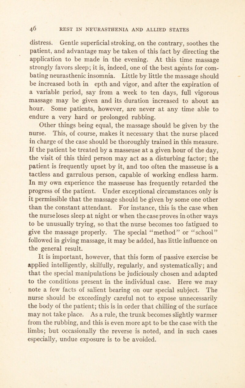 distress. Gentle superficial stroking, on the contrary, soothes the patient, and advantage may be taken of this fact by directing the application to be made in the evening. At this time massage strongly favors sleep; it is, indeed, one of the best agents for com¬ bating neurasthenic insomnia. Little by little the massage should be increased both in epth and vigor, and after the expiration of a variable period, say from a week to ten days, full vigorous massage may be given and its duration increased to about an hour. Some patients, however, are never at any time able to endure a very hard or prolonged rubbing. Other things being equal, the massage should be given by the nurse. This, of course, makes it necessary that the nurse placed in charge of the case should be thoroughly trained in this measure. If the patient be treated by a masseuse at a given hour of the day, the visit of this third person may act as a disturbing factor; the patient is frequently upset by it, and too often the masseuse is a tactless and garrulous person, capable of working endless harm. In my own experience the masseuse has frequently retarded the progress of the patient. Under exceptional circumstances only is it permissible that the massage should be given by some one other than the constant attendant. For instance, this is the case when the nurse loses sleep at night or when the case proves mother ways to be unusually trying, so that the nurse becomes too fatigued to give the massage properly. The special “method” or “school” followed in giving massage, it may be added, has little influence on the general result. It is important, however, that this form of passive exercise be applied intelligently, skilfully, regularly, and systematically; and that the special manipulations be judiciously chosen and adapted to the conditions present in the individual case. Here we may note a few facts of salient bearing on our special subject. The nurse should be exceedingly careful not to expose unnecessarily the body of the patient; this is in order that chilling of the surface may not take place. As a rule, the trunk becomes slightly warmer from the rubbing, and this is even more apt to be the case with the limbs; but occasionally the reverse is noted, and in such cases especially, undue exposure is to be avoided.