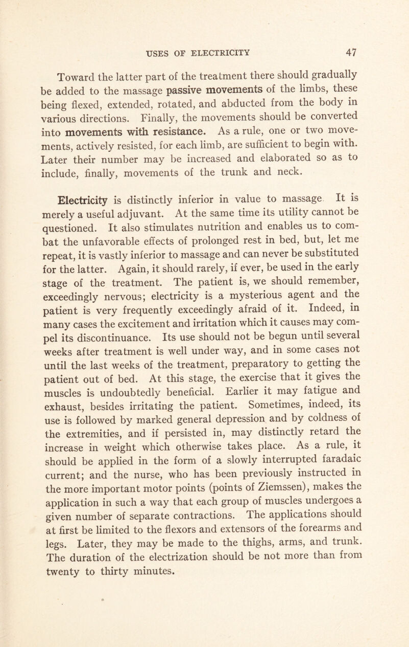 Toward the latter part of the treatment there should gradually be added to the massage passive movements of the limbs, these being flexed, extended, rotated, and abducted from the body in various directions. Finally, the movements should be converted into movements with resistance. As a rule, one or two move¬ ments, actively resisted, for each limb, are sufficient to begin with. Later their number may be increased and elaborated so as to include, finally, movements of the trunk and neck. Electricity is distinctly inferior in value to massage It is merely a useful adjuvant. At the same time its utility cannot be questioned. It also stimulates nutrition and enables us to com¬ bat the unfavorable effects of prolonged rest in bed, but, let me repeat, it is vastly inferior to massage and can never be substituted for the latter. Again, it should rarely, if ever, be used in the early stage of the treatment. The patient is, we should remember, exceedingly nervous; electricity is a mysterious agent and the patient is very frequently exceedingly afraid of it. Indeed, in many cases the excitement and irritation which it causes may com¬ pel its discontinuance. Its use should not be begun until several weeks after treatment is well under way, and in some cases not until the last weeks of the treatment, preparatory to getting the patient out of bed. At this stage, the exercise that it gives the muscles is undoubtedly beneficial. Earlier it may fatigue and exhaust, besides irritating the patient. Sometimes, indeed, its use is followed by marked general depression and by coldness of the extremities, and if persisted in, may distinctly retard the increase in weight which otherwise takes place. As a rule, it should be applied in the form of a slowly interrupted faradaic current; and the nurse, who has been previously instructed in the more important motor points (points of Ziemssen), makes the application in such a way that each group of muscles undergoes a given number of separate contractions. The applications should at first be limited to the flexors and extensors of the forearms and legs. Later, they may be made to the thighs, arms, and trunk. The duration of the electrization should be not more than from twenty to thirty minutes.