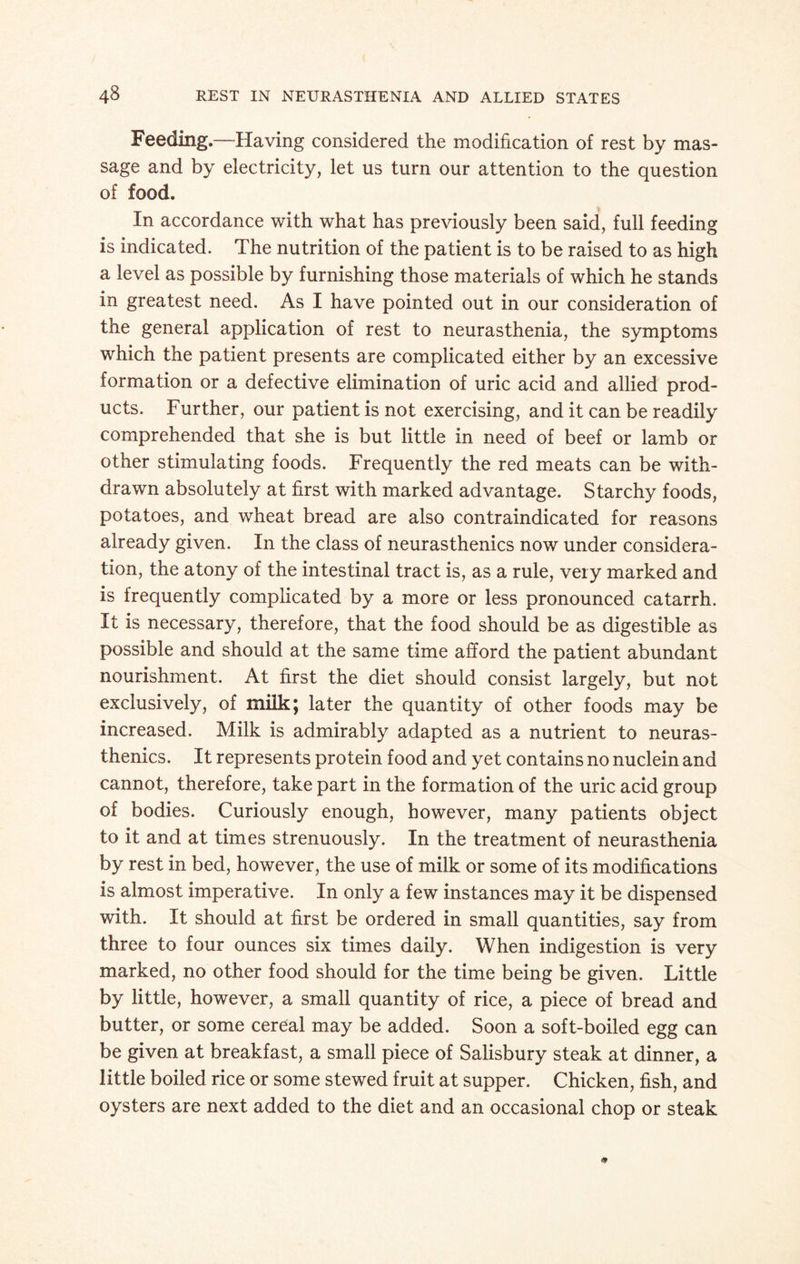 Feeding.—Having considered the modification of rest by mas¬ sage and by electricity, let us turn our attention to the question of food. In accordance with what has previously been said, full feeding is indicated. The nutrition of the patient is to be raised to as high a level as possible by furnishing those materials of which he stands in greatest need. As I have pointed out in our consideration of the general application of rest to neurasthenia, the symptoms which the patient presents are complicated either by an excessive formation or a defective elimination of uric acid and allied prod¬ ucts. Further, our patient is not exercising, and it can be readily comprehended that she is but little in need of beef or lamb or other stimulating foods. Frequently the red meats can be with¬ drawn absolutely at first with marked advantage. Starchy foods, potatoes, and wheat bread are also contraindicated for reasons already given. In the class of neurasthenics now under considera¬ tion, the atony of the intestinal tract is, as a rule, very marked and is frequently complicated by a more or less pronounced catarrh. It is necessary, therefore, that the food should be as digestible as possible and should at the same time afford the patient abundant nourishment. At first the diet should consist largely, but not exclusively, of milk; later the quantity of other foods may be increased. Milk is admirably adapted as a nutrient to neuras¬ thenics. It represents protein food and yet contains no nuclein and cannot, therefore, take part in the formation of the uric acid group of bodies. Curiously enough, however, many patients object to it and at times strenuously. In the treatment of neurasthenia by rest in bed, however, the use of milk or some of its modifications is almost imperative. In only a few instances may it be dispensed with. It should at first be ordered in small quantities, say from three to four ounces six times daily. When indigestion is very marked, no other food should for the time being be given. Little by little, however, a small quantity of rice, a piece of bread and butter, or some cereal may be added. Soon a soft-boiled egg can be given at breakfast, a small piece of Salisbury steak at dinner, a little boiled rice or some stewed fruit at supper. Chicken, fish, and oysters are next added to the diet and an occasional chop or steak