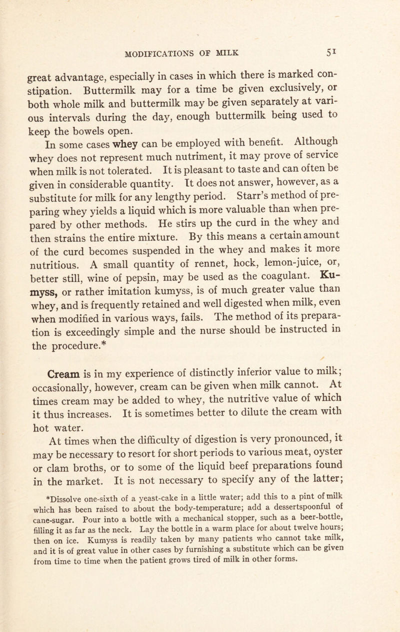 great advantage, especially in cases in which there is marked con¬ stipation. Buttermilk may for a time be given exclusively, or both whole milk and buttermilk may be given separately at vari¬ ous intervals during the day, enough buttermilk being used to keep the bowels open. In some cases whey can be employed with benefit. Although whey does not represent much nutriment, it may prove of service when milk is not tolerated. It is pleasant to taste and can often be given in considerable quantity. It does not answer, however, as a substitute for milk for any lengthy period. Starr’s method of pre¬ paring whey yields a liquid which is more valuable than when pre¬ pared by other methods. He stirs up the curd in the whey and then strains the entire mixture. By this means a certain amount of the curd becomes suspended in the whey and makes it more nutritious. A small quantity of rennet, hock, lemon-juice, or, better still, wine of pepsin, may be used as the coagulant. Ku- myss, or rather imitation kumyss, is of much greater value than whey, and is frequently retained and well digested when milk, even when modified in various ways, fails. The method of its prepara¬ tion is exceedingly simple and the nurse should be instructed in the procedure.* Cream is in my experience of distinctly inferior value to milk; occasionally, however, cream can be given when milk cannot. At times cream may be added to whey, the nutritive value of which it thus increases. It is sometimes better to dilute the cream with hot water. At times when the difficulty of digestion is very pronounced, it may be necessary to resort for short periods to various meat, oyster or clam broths, or to some of the liquid beef preparations found in the market. It is not necessary to specify any of the latter, “Dissolve one-sixth of a yeast-cake in a little water; add this to a pint of milk which has been raised to about the body-temperature; add a dessertspoonful of cane-sugar. Pour into a bottle with a mechanical stopper, such as a beer-bottle, filling it as far as the neck. Lay the bottle in a warm place for about twelve hours; then on ice. Kumyss is readily taken by many patients who cannot take milk, and it is of great value in other cases by furnishing a substitute which can be given from time to time when the patient grows tired of milk in other forms.