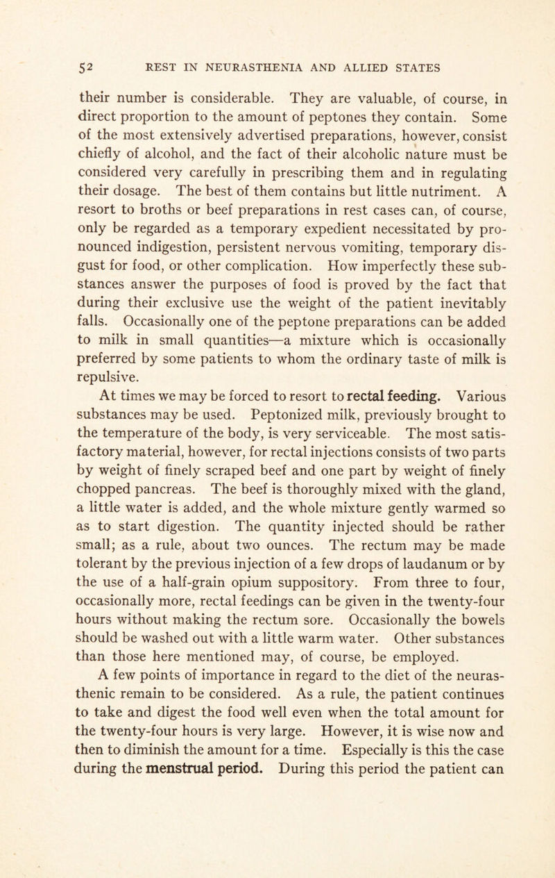 their number is considerable. They are valuable, of course, in direct proportion to the amount of peptones they contain. Some of the most extensively advertised preparations, however, consist chiefly of alcohol, and the fact of their alcoholic nature must be considered very carefully in prescribing them and in regulating their dosage. The best of them contains but little nutriment. A resort to broths or beef preparations in rest cases can, of course, only be regarded as a temporary expedient necessitated by pro¬ nounced indigestion, persistent nervous vomiting, temporary dis¬ gust for food, or other complication. How imperfectly these sub¬ stances answer the purposes of food is proved by the fact that during their exclusive use the weight of the patient inevitably falls. Occasionally one of the peptone preparations can be added to milk in small quantities—a mixture which is occasionally preferred by some patients to whom the ordinary taste of milk is repulsive. At times we may be forced to resort to rectal feeding. Various substances may be used. Peptonized milk, previously brought to the temperature of the body, is very serviceable. The most satis¬ factory material, however, for rectal injections consists of two parts by weight of finely scraped beef and one part by weight of finely chopped pancreas. The beef is thoroughly mixed with the gland, a little water is added, and the whole mixture gently warmed so as to start digestion. The quantity injected should be rather small; as a rule, about two ounces. The rectum may be made tolerant by the previous injection of a few drops of laudanum or by the use of a half-grain opium suppository. From three to four, occasionally more, rectal feedings can be given in the twenty-four hours without making the rectum sore. Occasionally the bowels should be washed out with a little warm water. Other substances than those here mentioned may, of course, be employed. A few points of importance in regard to the diet of the neuras¬ thenic remain to be considered. As a rule, the patient continues to take and digest the food well even when the total amount for the twenty-four hours is very large. However, it is wise now and then to diminish the amount for a time. Especially is this the case during the menstrual period. During this period the patient can