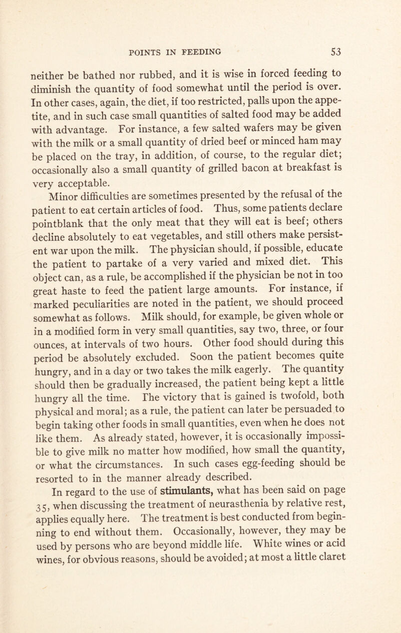 neither be bathed nor rubbed, and it is wise in forced feeding to diminish the quantity of food somewhat until the period is over. In other cases, again, the diet, if too restricted, palls upon the appe¬ tite, and in such case small quantities of salted food may be added with advantage. For instance, a few salted wafers may be given with the milk or a small quantity of dried beef or minced ham may be placed on the tray, in addition, of course, to the regular diet; occasionally also a small quantity of grilled bacon at breakfast is very acceptable. Minor difficulties are sometimes presented by the refusal of the patient to eat certain articles of food. Thus, some patients declare pointblank that the only meat that they will eat is beef; others decline absolutely to eat vegetables, and still others make persist¬ ent war upon the milk. The physician should, if possible, educate the patient to partake of a very varied and mixed diet. This object can, as a rule, be accomplished if the physician be not in too great haste to feed the patient large amounts. For instance, if marked peculiarities are noted in the patient, we should proceed somewhat as follows. Milk should, for example, be given wnole or in a modified form in very small quantities, say two, three, or four ounces, at intervals of two hours. Other food should during this period be absolutely excluded. Soon the patient becomes quite hungry, and in a day or two takes the milk eagerly. The quantity should then be gradually increased, the patient being kept a little hungry all the time. The victory that is gained is twofold, both physical and moral; as a rule, the patient can later be persuaded to begin taking other foods in small quantities, even when he does not like them. As already stated, however, it is occasionally impossi¬ ble to give milk no matter how modified, how small the quantity, or what the circumstances. In such cases egg-feeding should be resorted to in the manner already described. In regard to the use of stimulants, what has been said on page 35, when discussing the treatment of neurasthenia by relative rest, applies equally here. The treatment is best conducted from begin¬ ning to end without them. Occasionally, however, they may be used by persons who are beyond middle life. White wines or acid wines, for obvious reasons, should be avoided; at most a little claret