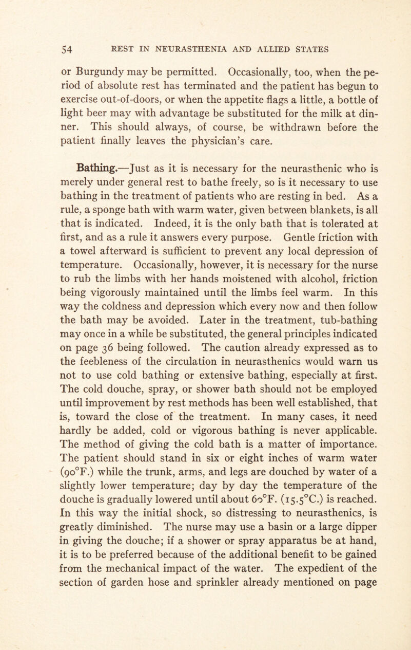 or Burgundy may be permitted. Occasionally, too, when the pe¬ riod of absolute rest has terminated and the patient has begun to exercise out-of-doors, or when the appetite flags a little, a bottle of light beer may with advantage be substituted for the milk at din¬ ner. This should always, of course, be withdrawn before the patient finally leaves the physician’s care. Bathing.—Just as it is necessary for the neurasthenic who is merely under general rest to bathe freely, so is it necessary to use bathing in the treatment of patients who are resting in bed. As a rule, a sponge bath with warm water, given between blankets, is all that is indicated. Indeed, it is the only bath that is tolerated at first, and as a rule it answers every purpose. Gentle friction with a towel afterward is sufficient to prevent any local depression of temperature. Occasionally, however, it is necessary for the nurse to rub the limbs with her hands moistened with alcohol, friction being vigorously maintained until the limbs feel warm. In this way the coldness and depression which every now and then follow the bath may be avoided. Later in the treatment, tub-bathing may once in a while be substituted, the general principles indicated on page 36 being followed. The caution already expressed as to the feebleness of the circulation in neurasthenics would warn us not to use cold bathing or extensive bathing, especially at first. The cold douche, spray, or shower bath should not be employed until improvement by rest methods has been well established, that is, toward the close of the treatment. In many cases, it need hardly be added, cold or vigorous bathing is never applicable. The method of giving the cold bath is a matter of importance. The patient should stand in six or eight inches of warm water (9o°F.) while the trunk, arms, and legs are douched by water of a slightly lower temperature; day by day the temperature of the douche is gradually lowered until about 6o°F. (i5.5°C.) is reached. In this way the initial shock, so distressing to neurasthenics, is greatly diminished. The nurse may use a basin or a large dipper in giving the douche; if a shower or spray apparatus be at hand, it is to be preferred because of the additional benefit to be gained from the mechanical impact of the water. The expedient of the section of garden hose and sprinkler already mentioned on page