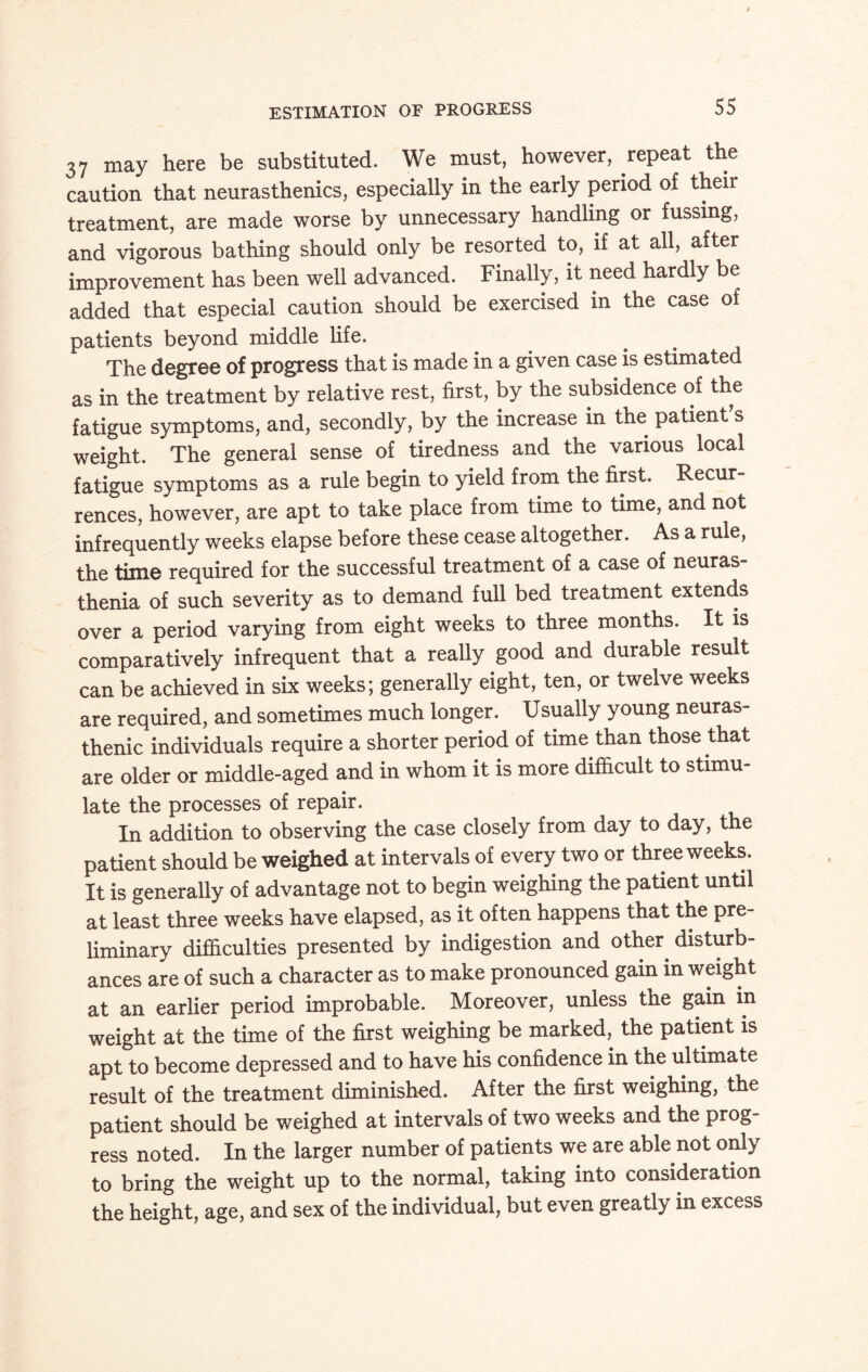 37 may here be substituted. We must, however, repeat the caution that neurasthenics, especially in the early period of their treatment, are made worse by unnecessary handling or fussing, and vigorous bathing should only be resorted to, if at all, after improvement has been well advanced. Finally, it need hardly be added that especial caution should be exercised in the case of patients beyond middle life. The degree of progress that is made in a given case is estimated as in the treatment by relative rest, first, by the subsidence of the fatigue symptoms, and, secondly, by the increase in the patient s weight. The general sense of tiredness and the various local fatigue symptoms as a rule begin to yield from the first. Recur rences, however, are apt to take place from time to time, and not infrequently weeks elapse before these cease altogether. As a rule, the time required for the successful treatment of a case of neuras¬ thenia of such severity as to demand full bed treatment extends over a period varying from eight weeks to three months. It is comparatively infrequent that a really good and durable result can be achieved in six weeks; generally eight, ten, or twelve weeks are required, and sometimes much longer. Usually young neuras¬ thenic individuals require a shorter period of time than those that are older or middle-aged and in whom it is more difficult to stimu¬ late the processes of repair. In addition to observing the case closely from day to day, the patient should be weighed at intervals of every two or three weeks. It is generally of advantage not to begin weighing the patient until at least three weeks have elapsed, as it often happens that the pre¬ liminary difficulties presented by indigestion and other, disturb¬ ances are of such a character as to make pronounced gain in weight at an earlier period improbable. Moreover, unless the gain in weight at the time of the first weighing be marked, the patient is apt to become depressed and to have his confidence in the ultimate result of the treatment diminished. After the first weighing, the patient should be weighed at intervals of two weeks and the prog¬ ress noted. In the larger number of patients we are able not only to bring the weight up to the normal, taking into consideration the height, age, and sex of the individual, but even greatly in excess