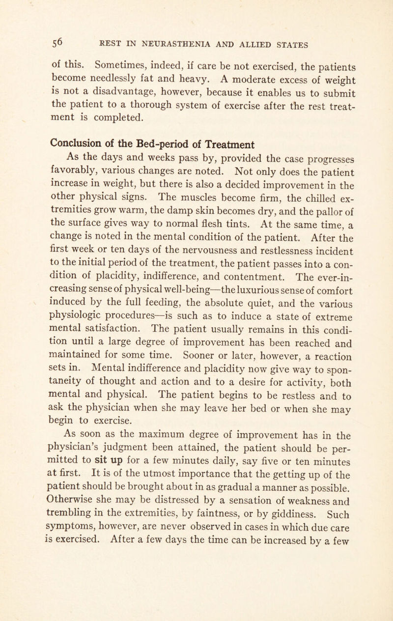 of this. Sometimes, indeed, if care be not exercised, the patients become needlessly fat and heavy. A moderate excess of weight is not a disadvantage, however, because it enables us to submit the patient to a thorough system of exercise after the rest treat¬ ment is completed. Conclusion of the Bed-period of Treatment As the days and weeks pass by, provided the case progresses favorably, various changes are noted. Not only does the patient increase in weight, but there is also a decided improvement in the other physical signs. The muscles become firm, the chilled ex¬ tremities grow warm, the damp skin becomes dry, and the pallor of the surface gives way to normal flesh tints. At the same time, a change is noted in the mental condition of the patient. After the first week or ten days of the nervousness and restlessness incident to the initial period of the treatment, the patient passes into a con¬ dition of placidity, indifference, and contentment. The ever-in¬ creasing sense of physical well-being—the luxurious sense of comfort induced by the full feeding, the absolute quiet, and the various physiologic procedures—is such as to induce a state of extreme mental satisfaction. The patient usually remains in this condi¬ tion until a large degree of improvement has been reached and maintained for some time. Sooner or later, however, a reaction sets in. Mental indifference and placidity now give way to spon¬ taneity of thought and action and to a desire for activity, both mental and physical. The patient begins to be restless and to ask the physician when she may leave her bed or when she may begin to exercise. As soon as the maximum degree of improvement has in the physician’s judgment been attained, the patient should be per¬ mitted to sit up for a few minutes daily, say five or ten minutes at first. It is of the utmost importance that the getting up of the patient should be brought about in as gradual a manner as possible. Otherwise she may be distressed by a sensation of weakness and trembling in the extremities, by faintness, or by giddiness. Such symptoms, however, are never observed in cases in which due care is exercised. After a few days the time can be increased by a few