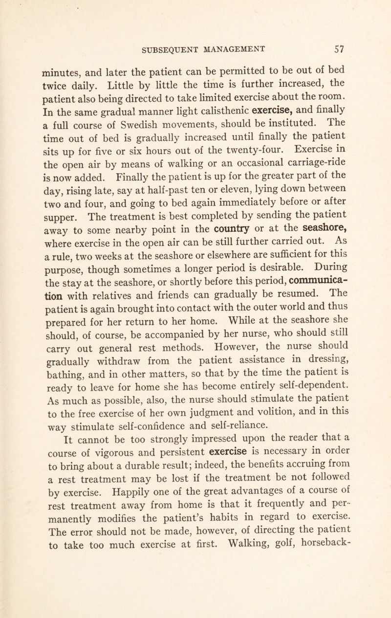 minutes, and later the patient can be permitted to be out of bed twice daily. Little by little the time is further increased, the patient also being directed to take limited exercise about the room. In the same gradual manner light calisthenic exercise, and finally a full course of Swedish movements, should be instituted. The time out of bed is gradually increased until finally the patient sits up for five or six hours out of the twenty-four. Exercise in the open air by means of walking or an occasional carriage-ride is now added. Finally the patient is up for the greater part of the day, rising late, say at half-past ten or eleven, lying down between two and four, and going to bed again immediately before or after supper. The treatment is best completed by sending the patient away to some nearby point in the country or at the seashore, where exercise in the open air can be still further carried out. As a rule, two weeks at the seashore or elsewhere are sufficient for this purpose, though sometimes a longer period is desirable. During the stay at the seashore, or shortly before this period, communica¬ tion with relatives and friends can gradually be resumed. The patient is again brought into contact with the outer world and thus prepared for her return to her home. While at the seashore she should, of course, be accompanied by her nurse, who should still carry out general rest methods. However, the nurse should gradually withdraw from the patient assistance in dressing, bathing, and in other matters, so that by the time the patient is ready to leave for home she has become entirely self-dependent. As much as possible, also, the nurse should stimulate the patient to the free exercise of her own judgment and volition, and in this way stimulate self-confidence and self-reliance. It cannot be too strongly impressed upon the reader that a course of vigorous and persistent exercise is necessary in order to bring about a durable result; indeed, the benefits accruing from a rest treatment may be lost if the treatment be not followed by exercise. Happily one of the great advantages of a course of rest treatment away from home is that it frequently and per¬ manently modifies the patient s habits in regard to exercise. The error should not be made, however, of directing the patient to take too much exercise at first. Walking, golf, horseback-