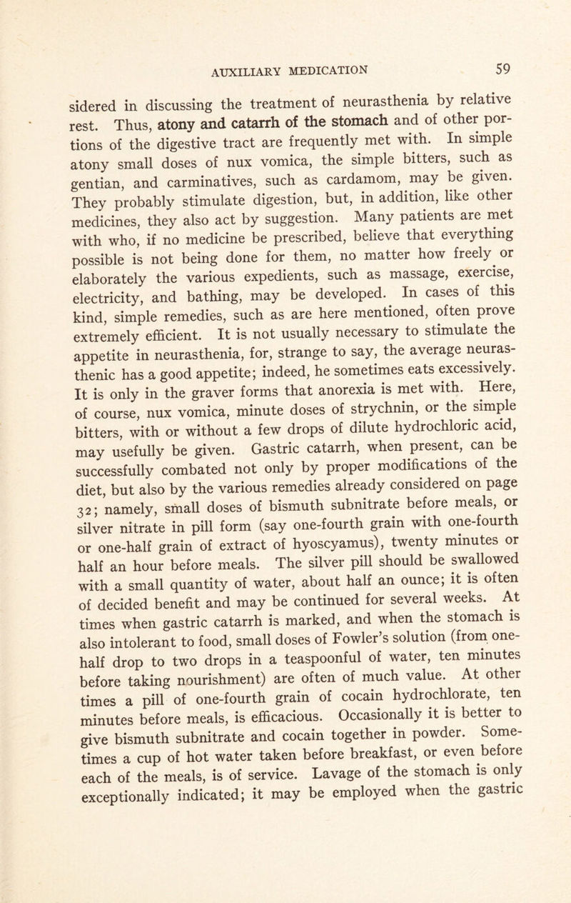 sidered in discussing the treatment of neurasthenia by relative rest. Thus, atony and catarrh of the stomach and of other por¬ tions of the digestive tract are frequently met with. In simple atony small doses of nux vomica, the simple bitters, such as gentian, and carminatives, such as cardamom, may be given. They probably stimulate digestion, but, in addition, like other medicines, they also act by suggestion. Many patients are met with who, if no medicine be prescribed, believe that everything possible is not being done for them, no matter how freely^ or elaborately the various expedients, such as massage, exercise, electricity, and bathing, may be developed. In cases of this kind, simple remedies, such as are here mentioned, often prove extremely efficient. It is not usually necessary to stimulate the appetite in neurasthenia, for, strange to say, the average neuras¬ thenic has a good appetite; indeed, he sometimes eats excessively. It is only in the graver forms that anorexia is met with. Here, of course, nux vomica, minute doses of strychnin, or the simple bitters, with or without a few drops of dilute hydrochloric acid, may usefully be given. Gastric catarrh, when present, can be successfully combated not only by proper modifications of the diet, but also by the various remedies already considered on page 32; namely, small doses of bismuth subnitrate before meals, or silver nitrate in pill form (say one-fourth grain with one-fourth or one-half grain of extract of hyoscyamus), twenty minutes or half an hour before meals. The silver pill should be swallowed with a small quantity of water, about half an ounce; it is often of decided benefit and may be continued for several weeks. At times when gastric catarrh is marked, and when the stomach is also intolerant to food, small doses of Fowler’s solution (from one- half drop to two drops in a teaspoonful of water, ten minutes before taking nourishment) are often of much value. At other times a pill of one-fourth grain of cocain hydrochlorate, ten minutes before meals, is efficacious. Occasionally it is better to give bismuth subnitrate and cocain together in powder. Some¬ times a cup of hot water taken before breakfast, or even before each of the meals, is of service. Lavage of the stomach is only exceptionally indicated; it may be employed when the gastric