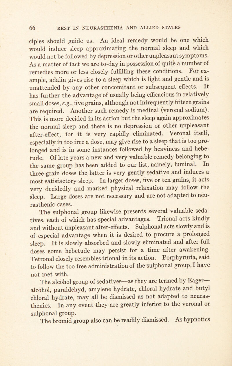 ciples should guide us. An ideal remedy would be one which would induce sleep approximating the normal sleep and which would not be followed by depression or other unpleasant symptoms. As a matter of fact we are to-day in possession of quite a number of remedies more or less closely fulfilling these conditions. For ex¬ ample, adalin gives rise to a sleep which is light and gentle and is unattended by any other concomitant or subsequent effects. It has further the advantage of usually being efficacious in relatively small doses, e.g., five grains, although not infrequently fifteen grains are required. Another such remedy is medinal (veronal sodium). This is more decided in its action but the sleep again approximates the normal sleep and there is no depression or other unpleasant after-effect, for it is very rapidly eliminated. Veronal itself, especially in too free a dose, may give rise to a sleep that is too pro¬ longed and is in some instances followed by heaviness and hebe¬ tude. Of late years a new and very valuable remedy belonging to the same group has been added to our list, namely, luminal. In three-grain doses the latter is very gently sedative and induces a most satisfactory sleep. In larger doses, five or ten grains, it acts very decidedly and marked physical relaxation may follow the sleep. Large doses are not necessary and are not adapted to neu¬ rasthenic cases. The sulphonal group likewise presents several valuable seda¬ tives, each of which has special advantages. Trional acts kindly and without unpleasant after-effects. Sulphonal acts slowly and is of especial advantage when it is desired to procure a prolonged sleep. It is slowly absorbed and slowly eliminated and after full doses some hebetude may persist for a time after awakening. Tetronal closely resembles trional in its action. Porphyruria, said to follow the too free administration of the sulphonal group, I have not met with. The alcohol group of sedatives—as they are termed by Eager- alcohol, paraldehyd, amylene hydrate, chloral hydrate and butyl chloral hydrate, may all be dismissed as not adapted to neuras¬ thenics. In any event they are greatly inferior to the veronal or sulphonal group. The bromid group also can be readily dismissed. As hypnotics