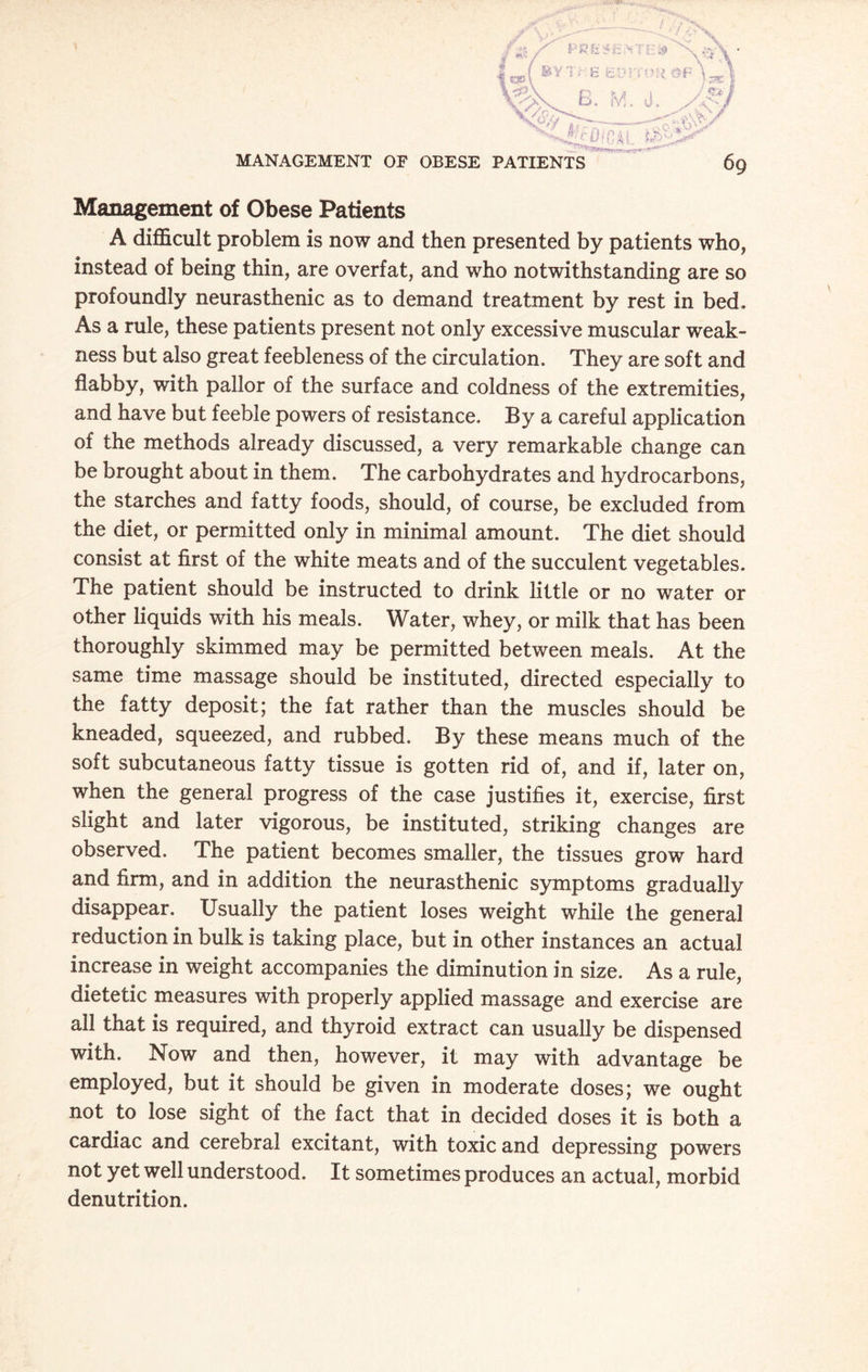 6g MANAGEMENT OF OBESE PATIENTS Management of Obese Patients A difficult problem is now and then presented by patients who, instead of being thin, are overfat, and who notwithstanding are so profoundly neurasthenic as to demand treatment by rest in bed. As a rule, these patients present not only excessive muscular weak¬ ness but also great feebleness of the circulation. They are soft and flabby, with pallor of the surface and coldness of the extremities, and have but feeble powers of resistance. By a careful application of the methods already discussed, a very remarkable change can be brought about in them. The carbohydrates and hydrocarbons, the starches and fatty foods, should, of course, be excluded from the diet, or permitted only in minimal amount. The diet should consist at first of the white meats and of the succulent vegetables. The patient should be instructed to drink little or no water or other liquids with his meals. Water, whey, or milk that has been thoroughly skimmed may be permitted between meals. At the same time massage should be instituted, directed especially to the fatty deposit; the fat rather than the muscles should be kneaded, squeezed, and rubbed. By these means much of the soft subcutaneous fatty tissue is gotten rid of, and if, later on, when the general progress of the case justifies it, exercise, first slight and later vigorous, be instituted, striking changes are observed. The patient becomes smaller, the tissues grow hard and firm, and in addition the neurasthenic symptoms gradually disappear. Usually the patient loses weight while the general reduction in bulk is taking place, but in other instances an actual increase in weight accompanies the diminution in size. As a rule, dietetic measures with properly applied massage and exercise are all that is required, and thyroid extract can usually be dispensed with. Now and then, however, it may with advantage be employed, but it should be given in moderate doses; we ought not to lose sight of the fact that in decided doses it is both a cardiac and cerebral excitant, with toxic and depressing powers not yet well understood. It sometimes produces an actual, morbid denutrition.