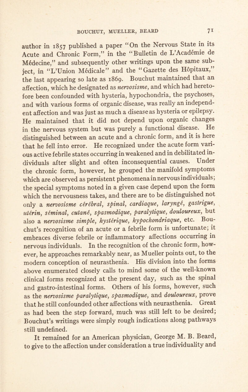 author in 1857 published a paper “On the Nervous State in its Acute and Chronic Form,” in the “Bulletin de L’Academie de Medecine,” and subsequently other writings upon the same sub¬ ject, in “L’Union Medicale” and the “Gazette des Hopitaux,” the last appearing so late as 1869. Bouchut maintained that an affection, which he designated as nervosisme, and which had hereto¬ fore been confounded with hysteria, hypochondria, the psychoses, and with various forms of organic disease, was really an independ¬ ent affection and was just as much a disease as hysteria or epilepsy. He maintained that it did not depend upon organic changes in the nervous system but was purely a functional disease. He distinguished between an acute and a chronic form, and it is here that he fell into error. He recognized under the acute form vari¬ ous active febrile states occurring in weakened and in debilitated in¬ dividuals after slight and often inconsequential causes. Under the chronic form, however, he grouped the manifold symptoms which are observed as persistent phenomena in nervous individuals, the special symptoms noted in a given case depend upon the form which the nervousness takes, and there are to be distinguished not only a nervosisme cerebral, spinal, cardiaque, larynge, gastrigue, uterin, seminal, cutane, spasmodique, paralytique, douloureux, but also a nervosisme simple, hysterique, hypochondriaquey etc. Bou- chut’s recognition of an acute or a febrile form is unfortunate; it embraces diverse febrile or inflammatory affections occurring in nervous individuals. In the recognition of the chronic form, how¬ ever, he approaches remarkably near, as Mueller points out, to the modern conception of neurasthenia. His division into the forms above enumerated closely calls to mind some of the well-known clinical forms recognized at the present day, such as the spinal and gastro-intestinal forms. Others of his forms, however, such as the nervosisme paralytique, spasmodique, and douloureux, prove that he still confounded other affections with neurasthenia. Great as had been the step forward, much was still left to be desired; Bouchut’s writings were simply rough indications along pathways still undefined. It remained for an American physician, George M. B. Beard, to give to the affection under consideration a true individuality and