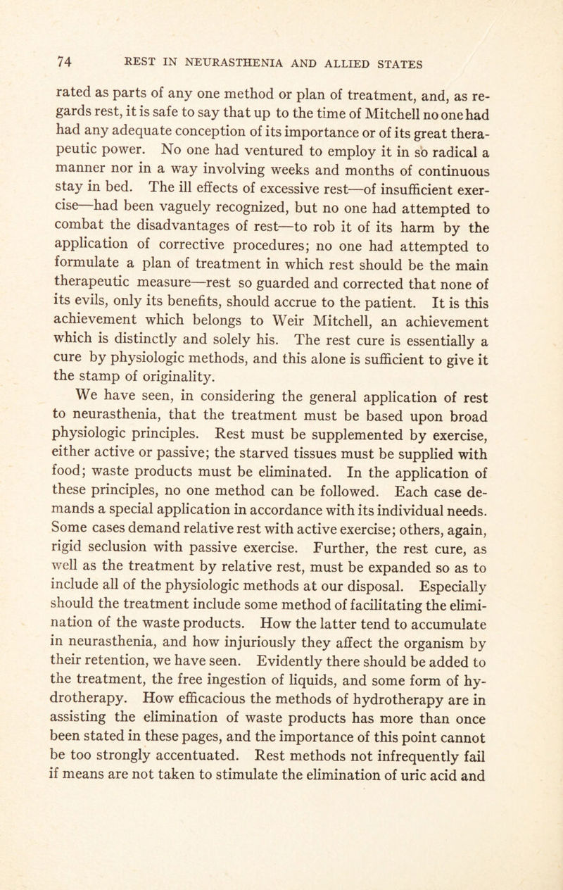 rated as parts of any one method or plan of treatment, and, as re¬ gards rest, it is safe to say that up to the time of Mitchell no one had had any adequate conception of its importance or of its great thera¬ peutic power. No one had ventured to employ it in so radical a manner nor in a way involving weeks and months of continuous stay in bed. The ill effects of excessive rest—of insufficient exer¬ cise—had been vaguely recognized, but no one had attempted to combat the disadvantages of rest—to rob it of its harm by the application of corrective procedures; no one had attempted to formulate a plan of treatment in which rest should be the main therapeutic measure—rest so guarded and corrected that none of its evils, only its benefits, should accrue to the patient. It is this achievement which belongs to Weir Mitchell, an achievement which is distinctly and solely his. The rest cure is essentially a cure by physiologic methods, and this alone is sufficient to give it the stamp of originality. We have seen, in considering the general application of rest to neurasthenia, that the treatment must be based upon broad physiologic principles. Rest must be supplemented by exercise, either active or passive; the starved tissues must be supplied with food; waste products must be eliminated. In the application of these principles, no one method can be followed. Each case de¬ mands a special application in accordance with its individual needs. Some cases demand relative rest with active exercise; others, again, rigid seclusion with passive exercise. Further, the rest cure, as well as the treatment by relative rest, must be expanded so as to include all of the physiologic methods at our disposal. Especially should the treatment include some method of facilitating the elimi¬ nation of the waste products. How the latter tend to accumulate in neurasthenia, and how injuriously they affect the organism by their retention, we have seen. Evidently there should be added to the treatment, the free ingestion of liquids, and some form of hy¬ drotherapy. How efficacious the methods of hydrotherapy are in assisting the elimination of waste products has more than once been stated in these pages, and the importance of this point cannot be too strongly accentuated. Rest methods not infrequently fail if means are not taken to stimulate the elimination of uric acid and