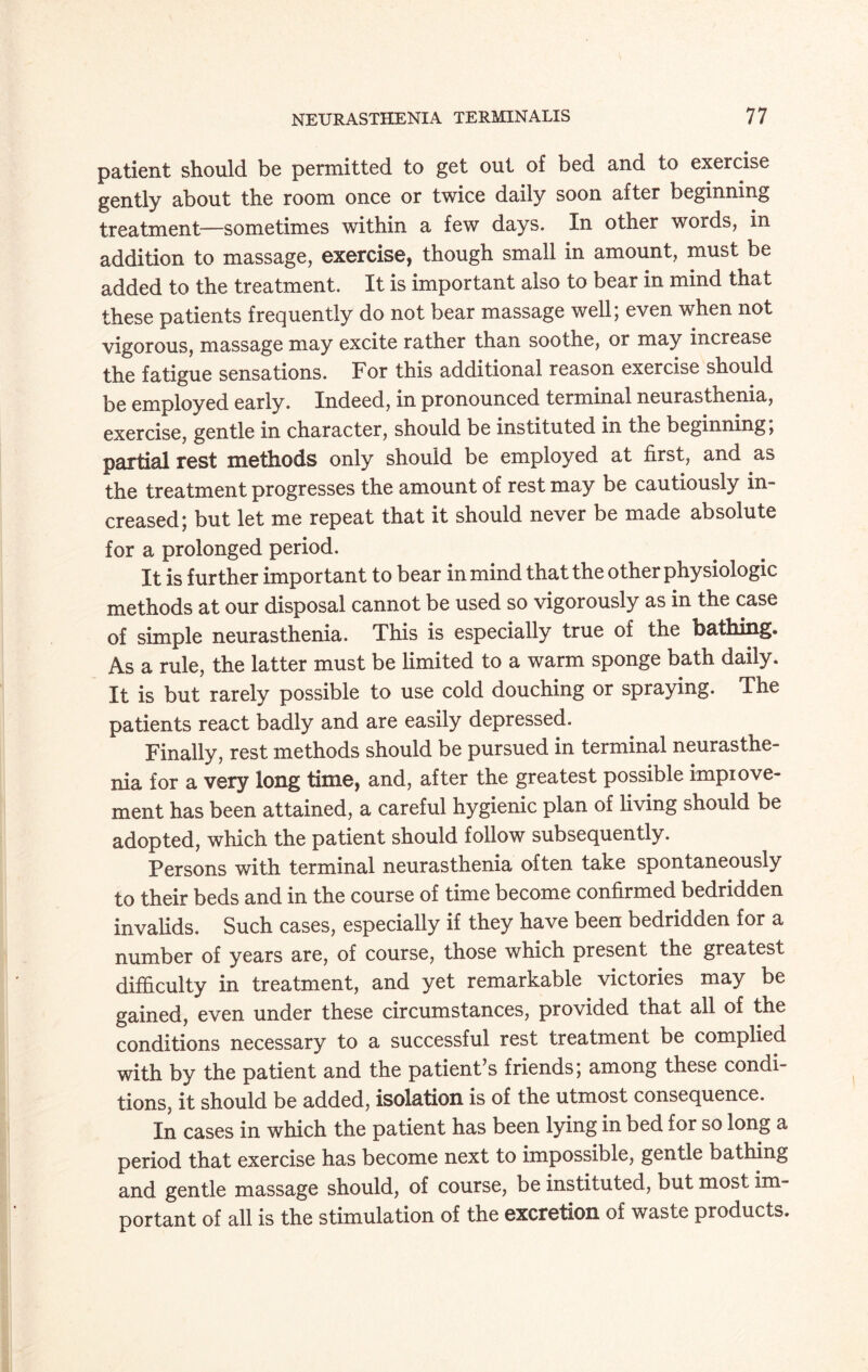 patient should be permitted to get out of bed and to exercise gently about the room once or twice daily soon after beginning treatment—sometimes within a few days. In other words, in addition to massage, exercise, though small in amount, must be added to the treatment. It is important also to bear in mind that these patients frequently do not bear massage well; even when not vigorous, massage may excite rather than soothe, or may increase the fatigue sensations. For this additional reason exercise should be employed early. Indeed, in pronounced terminal neurasthenia, exercise, gentle in character, should be instituted in the beginning, partial rest methods only should be employed at first, and as the treatment progresses the amount of rest may be cautiously in¬ creased; but let me repeat that it should never be made absolute for a prolonged period. It is further important to bear in mind that the other physiologic methods at our disposal cannot be used so vigorously as in the case of simple neurasthenia. This is especially true of the bathing. As a rule, the latter must be limited to a warm sponge bath daily. It is but rarely possible to use cold douching or spraying. The patients react badly and are easily depressed. Finally, rest methods should be pursued in terminal neurasthe¬ nia for a very long time, and, after the greatest possible improve¬ ment has been attained, a careful hygienic plan of living should be adopted, which the patient should follow subsequently. Persons with terminal neurasthenia often take spontaneously to their beds and in the course of time become confirmed bedridden invalids. Such cases, especially if they have been bedridden for a number of years are, of course, those which present the greatest difficulty in treatment, and yet remarkable victories may be gained, even under these circumstances, provided that all of the conditions necessary to a successful rest treatment be complied with by the patient and the patient’s friends; among these condi¬ tions, it should be added, isolation is of the utmost consequence. In cases in which the patient has been lying in bed for so long a period that exercise has become next to impossible, gentle bathing and gentle massage should, of course, be instituted, but most im¬ portant of all is the stimulation of the excretion of waste products.