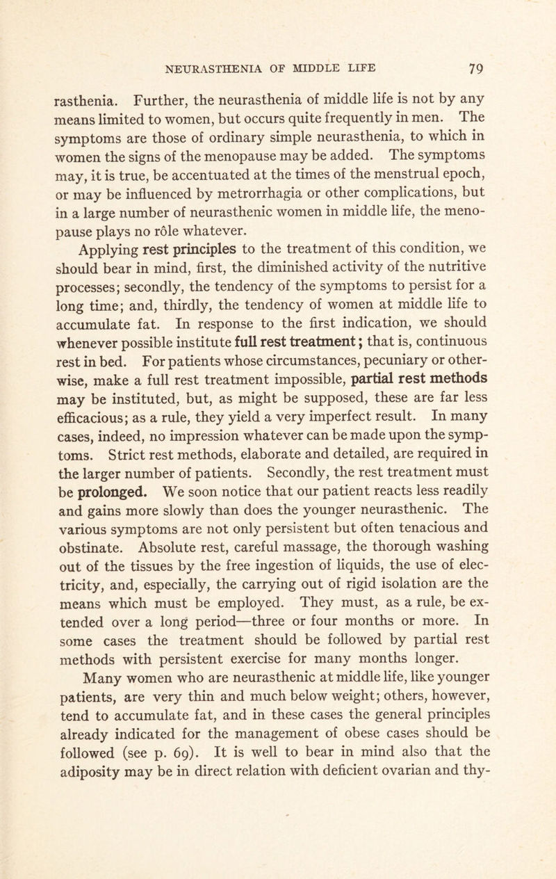 rasthenia. Further, the neurasthenia of middle life is not by any means limited to women, but occurs quite frequently in men. The symptoms are those of ordinary simple neurasthenia, to which in women the signs of the menopause may be added. The symptoms may, it is true, be accentuated at the times of the menstrual epoch, or may be influenced by metrorrhagia or other complications, but in a large number of neurasthenic women in middle life, the meno¬ pause plays no role whatever. Applying rest principles to the treatment of this condition, we should bear in mind, first, the diminished activity of the nutritive processes; secondly, the tendency of the symptoms to persist for a long time; and, thirdly, the tendency of women at middle life to accumulate fat. In response to the first indication, we should whenever possible institute full rest treatment; that is, continuous rest in bed. For patients whose circumstances, pecuniary or other¬ wise, make a full rest treatment impossible, partial rest methods may be instituted, but, as might be supposed, these are far less efficacious; as a rule, they yield a very imperfect result. In many cases, indeed, no impression whatever can be made upon the symp¬ toms. Strict rest methods, elaborate and detailed, are required in the larger number of patients. Secondly, the rest treatment must be prolonged. We soon notice that our patient reacts less readily and gains more slowly than does the younger neurasthenic. The various symptoms are not only persistent but often tenacious and obstinate. Absolute rest, careful massage, the thorough washing out of the tissues by the free ingestion of liquids, the use of elec¬ tricity, and, especially, the carrying out of rigid isolation are the means which must be employed. They must, as a rule, be ex¬ tended over a long period—three or four months or more. In some cases the treatment should be followed by partial rest methods with persistent exercise for many months longer. Many women who are neurasthenic at middle life, like younger patients, are very thin and much below weight; others, however, tend to accumulate fat, and in these cases the general principles already indicated for the management of obese cases should be followed (see p. 69). It is well to bear in mind also that the adiposity may be in direct relation with deficient ovarian and thy-