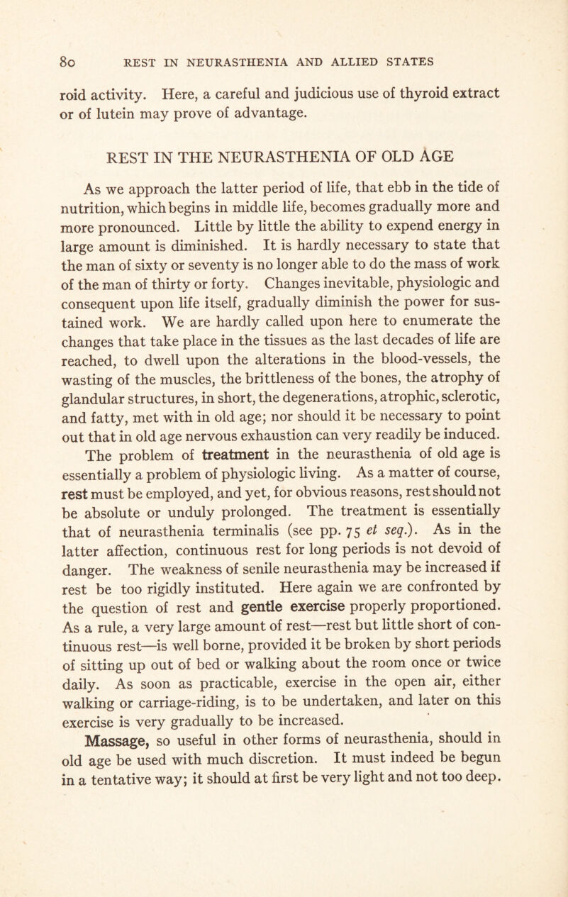 roid activity. Here, a careful and judicious use of thyroid extract or of lutein may prove of advantage. REST IN THE NEURASTHENIA OF OLD AGE As we approach the latter period of life, that ebb in the tide of nutrition, which begins in middle life, becomes gradually more and more pronounced. Little by little the ability to expend energy in large amount is diminished. It is hardly necessary to state that the man of sixty or seventy is no longer able to do the mass of work of the man of thirty or forty. Changes inevitable, physiologic and consequent upon life itself, gradually diminish the power for sus¬ tained work. We are hardly called upon here to enumerate the changes that take place in the tissues as the last decades of life are reached, to dwell upon the alterations in the blood-vessels, the wasting of the muscles, the brittleness of the bones, the atrophy of glandular structures, in short, the degenerations, atrophic, sclerotic, and fatty, met with in old age; nor should it be necessary to point out that in old age nervous exhaustion can very readily be induced. The problem of treatment in the neurasthenia of old age is essentially a problem of physiologic living. As a matter of course, rest must be employed, and yet, for obvious reasons, rest should not be absolute or unduly prolonged. The treatment is essentially that of neurasthenia terminalis (see pp. 75 et seq.). As in the latter affection, continuous rest for long periods is not devoid of danger. The weakness of senile neurasthenia may be increased if rest be too rigidly instituted. Here again we are confronted by the question of rest and gentle exercise properly proportioned. As a rule, a very large amount of rest—rest but little short of con¬ tinuous rest—is well borne, provided it be broken by short periods of sitting up out of bed or walking about the room once or twice daily. As soon as practicable, exercise in the open air, either walking or carriage-riding, is to be undertaken, and later on this exercise is very gradually to be increased. Massage, so useful in other forms of neurasthenia, should in old age be used with much discretion. It must indeed be begun in a tentative way; it should at first be very light and not too deep.