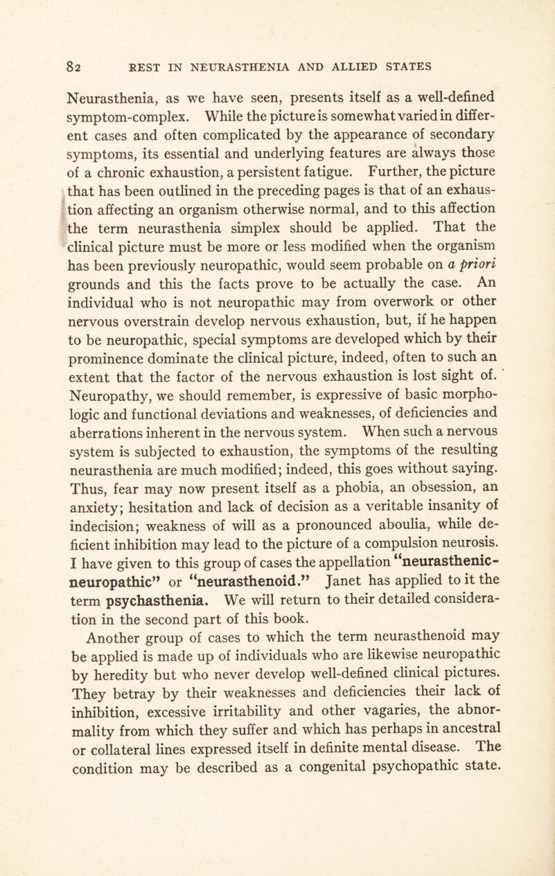 Neurasthenia, as we have seen, presents itself as a well-defined symptom-complex. While the picture is somewhat varied in differ¬ ent cases and often complicated by the appearance of secondary symptoms, its essential and underlying features are always those of a chronic exhaustion, a persistent fatigue. Further, the picture that has been outlined in the preceding pages is that of an exhaus¬ tion affecting an organism otherwise normal, and to this affection the term neurasthenia simplex should be applied. That the clinical picture must be more or less modified when the organism has been previously neuropathic, would seem probable on a priori grounds and this the facts prove to be actually the case. An individual who is not neuropathic may from overwork or other nervous overstrain develop nervous exhaustion, but, if he happen to be neuropathic, special symptoms are developed which by their prominence dominate the clinical picture, indeed, often to such an extent that the factor of the nervous exhaustion is lost sight of. Neuropathy, we should remember, is expressive of basic morpho¬ logic and functional deviations and weaknesses, of deficiencies and aberrations inherent in the nervous system. When such a nervous system is subjected to exhaustion, the symptoms of the resulting neurasthenia are much modified; indeed, this goes without saying. Thus, fear may now present itself as a phobia, an obsession, an anxiety; hesitation and lack of decision as a veritable insanity of indecision; weakness of will as a pronounced aboulia, while de¬ ficient inhibition may lead to the picture of a compulsion neurosis. I have given to this group of cases the appellation “neurasthenic - Ixeuropathic,, or “neurasthenoid.,, Janet has applied to it the term psychasthenia. We will return to their detailed considera¬ tion in the second part of this book. Another group of cases to which the term neurasthenoid may be applied is made up of individuals who are likewise neuropathic by heredity but who never develop well-defined clinical pictures. They betray by their weaknesses and deficiencies their lack of inhibition, excessive irritability and other vagaries, the abnor¬ mality from which they suffer and which has perhaps in ancestral or collateral lines expressed itself in definite mental disease. The condition may be described as a congenital psychopathic state.