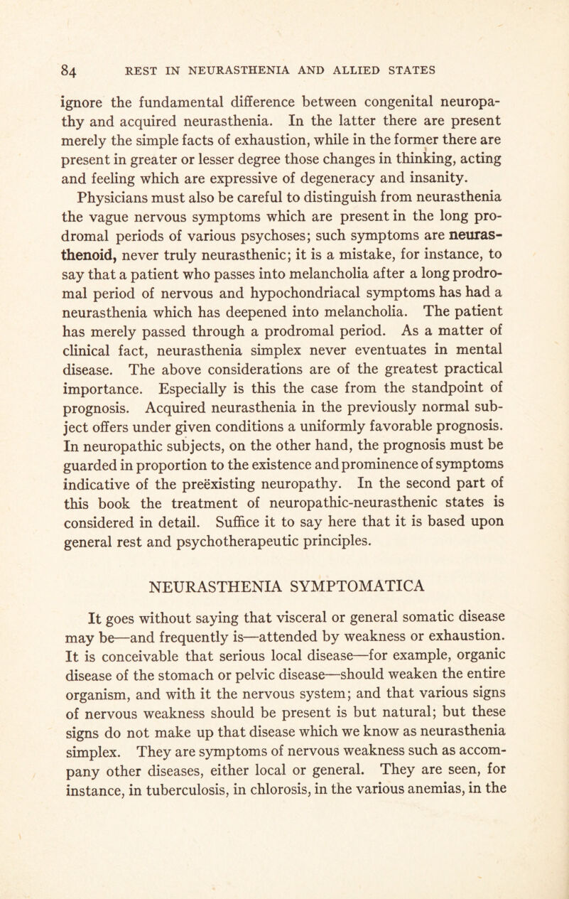 ignore the fundamental difference between congenital neuropa¬ thy and acquired neurasthenia. In the latter there are present merely the simple facts of exhaustion, while in the former there are present in greater or lesser degree those changes in thinking, acting and feeling which are expressive of degeneracy and insanity. Physicians must also be careful to distinguish from neurasthenia the vague nervous symptoms which are present in the long pro¬ dromal periods of various psychoses; such symptoms are neuras- thenoid, never truly neurasthenic; it is a mistake, for instance, to say that a patient who passes into melancholia after a long prodro¬ mal period of nervous and hypochondriacal symptoms has had a neurasthenia which has deepened into melancholia. The patient has merely passed through a prodromal period. As a matter of clinical fact, neurasthenia simplex never eventuates in mental disease. The above considerations are of the greatest practical importance. Especially is this the case from the standpoint of prognosis. Acquired neurasthenia in the previously normal sub¬ ject offers under given conditions a uniformly favorable prognosis. In neuropathic subjects, on the other hand, the prognosis must be guarded in proportion to the existence and prominence of symptoms indicative of the preexisting neuropathy. In the second part of this book the treatment of neuropathic-neurasthenic states is considered in detail. Suffice it to say here that it is based upon general rest and psychotherapeutic principles. NEURASTHENIA SYMPTOMATICA It goes without saying that visceral or general somatic disease may be—and frequently is—attended by weakness or exhaustion. It is conceivable that serious local disease—for example, organic disease of the stomach or pelvic disease—should weaken the entire organism, and with it the nervous system; and that various signs of nervous weakness should be present is but natural; but these signs do not make up that disease which we know as neurasthenia simplex. They are symptoms of nervous weakness such as accom¬ pany other diseases, either local or general. They are seen, for instance, in tuberculosis, in chlorosis, in the various anemias, in the