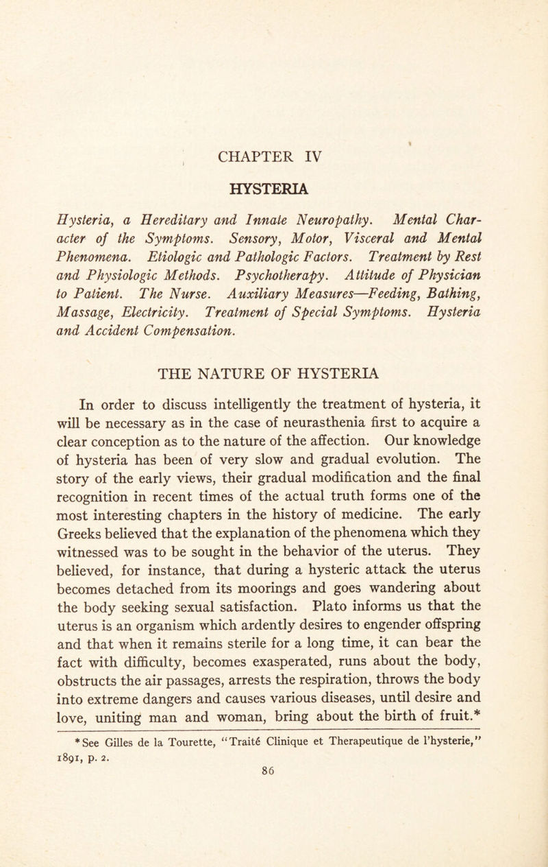 CHAPTER IV HYSTERIA Hysteria, a Hereditary and Innate Neuropathy. Mental Char¬ acter of the Symptoms. Sensory, Motor, Visceral and Mental Phenomena. Etiologic and Pathologic Factors. Treatment by Rest and Physiologic Methods. Psychotherapy. Attitude of Physician to Patient. The Nurse. Auxiliary Measures—Feeding, Bathing, Massage, Electricity. Treatment of Special Symptoms. Hysteria and Accident Compensation. THE NATURE OF HYSTERIA In order to discuss intelligently the treatment of hysteria, it will be necessary as in the case of neurasthenia first to acquire a clear conception as to the nature of the affection. Our knowledge of hysteria has been of very slow and gradual evolution. The story of the early views, their gradual modification and the final recognition in recent times of the actual truth forms one of the most interesting chapters in the history of medicine. The early Greeks believed that the explanation of the phenomena which they witnessed was to be sought in the behavior of the uterus. They believed, for instance, that during a hysteric attack the uterus becomes detached from its moorings and goes wandering about the body seeking sexual satisfaction. Plato informs us that the uterus is an organism which ardently desires to engender offspring and that when it remains sterile for a long time, it can bear the fact with difficulty, becomes exasperated, runs about the body, obstructs the air passages, arrests the respiration, throws the body into extreme dangers and causes various diseases, until desire and love, uniting man and woman, bring about the birth of fruit.* *See Gilles de la Tourette, “Trait6 Clinique et Therapeutique de rhysterie,” 1891, p. 2.