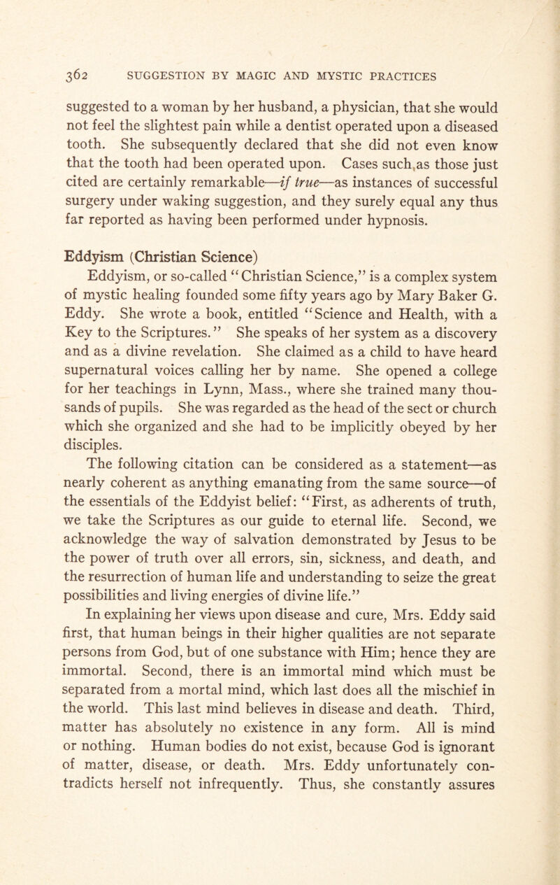suggested to a woman by her husband, a physician, that she would not feel the slightest pain while a dentist operated upon a diseased tooth. She subsequently declared that she did not even know that the tooth had been operated upon. Cases such as those just cited are certainly remarkable—if true—as instances of successful surgery under waking suggestion, and they surely equal any thus far reported as having been performed under hypnosis. Eddyism (Christian Science) Eddyism, or so-called “ Christian Science,” is a complex system of mystic healing founded some fifty years ago by Mary Baker G. Eddy. She wrote a book, entitled “ Science and Health, with a Key to the Scriptures.” She speaks of her system as a discovery and as a divine revelation. She claimed as a child to have heard supernatural voices calling her by name. She opened a college for her teachings in Lynn, Mass., where she trained many thou¬ sands of pupils. She was regarded as the head of the sect or church which she organized and she had to be implicitly obeyed by her disciples. The following citation can be considered as a statement—as nearly coherent as anything emanating from the same source—of the essentials of the Eddyist belief: “First, as adherents of truth, we take the Scriptures as our guide to eternal life. Second, we acknowledge the way of salvation demonstrated by Jesus to be the power of truth over all errors, sin, sickness, and death, and the resurrection of human life and understanding to seize the great possibilities and living energies of divine life.” In explaining her views upon disease and cure, Mrs. Eddy said first, that human beings in their higher qualities are not separate persons from God, but of one substance with Him; hence they are immortal. Second, there is an immortal mind which must be separated from a mortal mind, which last does all the mischief in the world. This last mind believes in disease and death. Third, matter has absolutely no existence in any form. All is mind or nothing. Human bodies do not exist, because God is ignorant of matter, disease, or death. Mrs. Eddy unfortunately con¬ tradicts herself not infrequently. Thus, she constantly assures