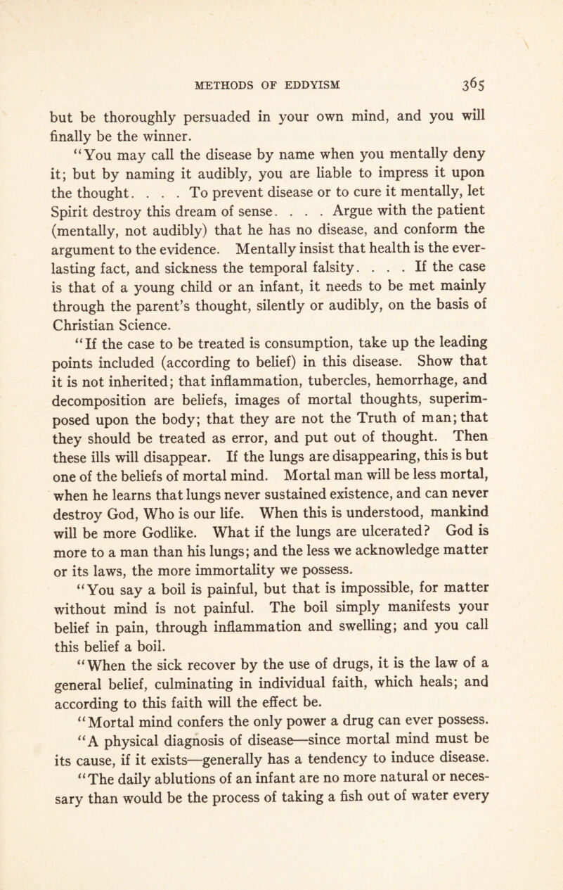 but be thoroughly persuaded in your own mind, and you will finally be the winner. “You may call the disease by name when you mentally deny it; but by naming it audibly, you are liable to impress it upon the thought.... To prevent disease or to cure it mentally, let Spirit destroy this dream of sense.... Argue with the patient (mentally, not audibly) that he has no disease, and conform the argument to the evidence. Mentally insist that health is the ever¬ lasting fact, and sickness the temporal falsity. ... If the case is that of a young child or an infant, it needs to be met mainly through the parent’s thought, silently or audibly, on the basis of Christian Science. “If the case to be treated is consumption, take up the leading points included (according to belief) in this disease. Show that it is not inherited; that inflammation, tubercles, hemorrhage, and decomposition are beliefs, images of mortal thoughts, superim¬ posed upon the body; that they are not the Truth of man; that they should be treated as error, and put out of thought. Then these ills will disappear. If the lungs are disappearing, this is but one of the beliefs of mortal mind. Mortal man will be less mortal, when he learns that lungs never sustained existence, and can never destroy God, Who is our life. When this is understood, mankind will be more Godlike. What if the lungs are ulcerated? God is more to a man than his lungs; and the less we acknowledge matter or its laws, the more immortality we possess. “You say a boil is painful, but that is impossible, for matter without mind is not painful. The boil simply manifests your belief in pain, through inflammation and swelling; and you call this belief a boil. “When the sick recover by the use of drugs, it is the law of a general belief, culminating in individual faith, which heals; and according to this faith will the effect be. “Mortal mind confers the only power a drug can ever possess. “A physical diagnosis of disease—since mortal mind must be its cause, if it exists—generally has a tendency to induce disease. “The daily ablutions of an infant are no more natural or neces¬ sary than would be the process of taking a fish out of water every