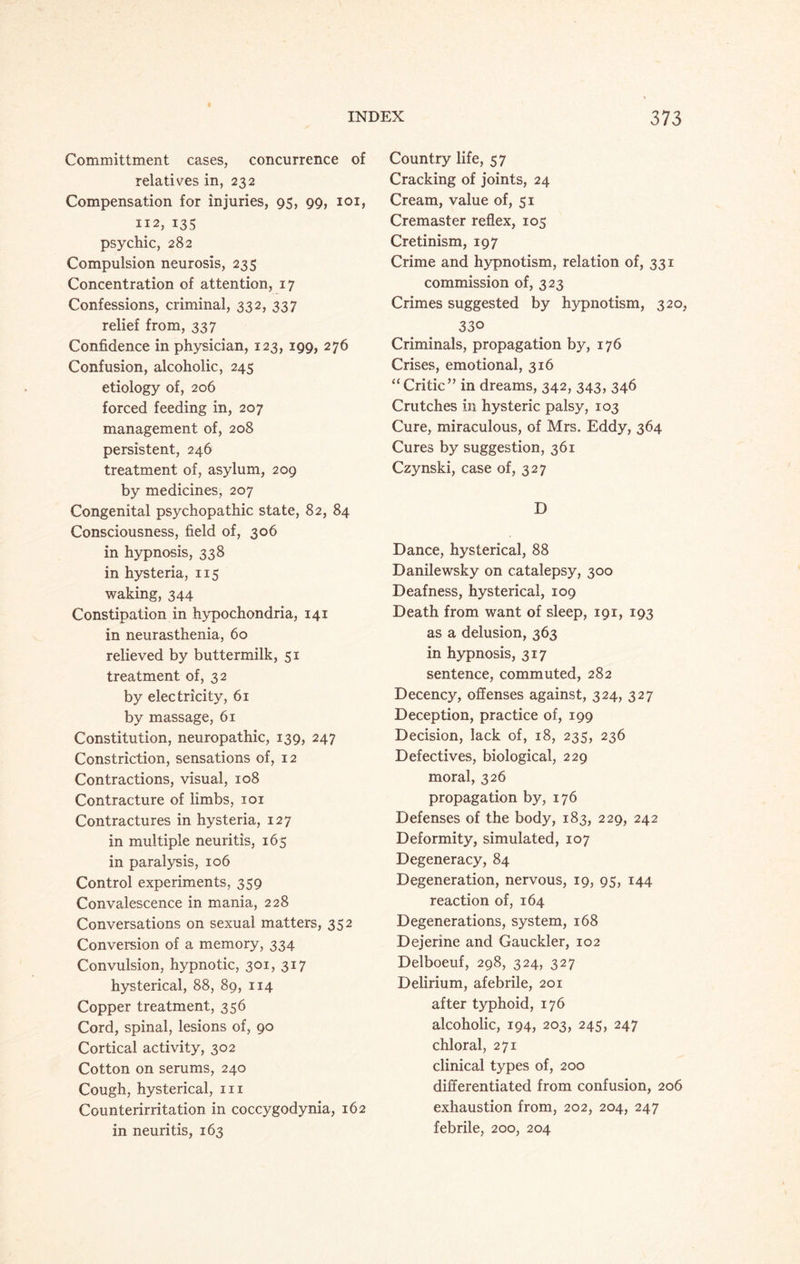 Committment cases, concurrence of relatives in, 232 Compensation for injuries, 95, 99, 101, 112, 135 psychic, 282 Compulsion neurosis, 235 Concentration of attention, 17 Confessions, criminal, 332, 337 relief from, 337 Confidence in physician, 123, 199, 276 Confusion, alcoholic, 245 etiology of, 206 forced feeding in, 207 management of, 208 persistent, 246 treatment of, asylum, 209 by medicines, 207 Congenital psychopathic state, 82, 84 Consciousness, field of, 306 in hypnosis, 338 in hysteria, 115 waking, 344 Constipation in hypochondria, 141 in neurasthenia, 60 relieved by buttermilk, 51 treatment of, 32 by electricity, 61 by massage, 61 Constitution, neuropathic, 139, 247 Constriction, sensations of, 12 Contractions, visual, 108 Contracture of limbs, 101 Contractures in hysteria, 127 in multiple neuritis, 165 in paralysis, 106 Control experiments, 359 Convalescence in mania, 228 Conversations on sexual matters, 352 Conversion of a memory, 334 Convulsion, hypnotic, 301, 317 hysterical, 88, 89, 114 Copper treatment, 356 Cord, spinal, lesions of, 90 Cortical activity, 302 Cotton on serums, 240 Cough, hysterical, hi Counterirritation in coccygodynia, 162 in neuritis, 163 Country life, 57 Cracking of joints, 24 Cream, value of, 51 Cremaster reflex, 105 Cretinism, 197 Crime and hypnotism, relation of, 331 commission of, 323 Crimes suggested by hypnotism, 320, 330 Criminals, propagation by, 176 Crises, emotional, 316 “Critic” in dreams, 342, 343, 346 Crutches in hysteric palsy, 103 Cure, miraculous, of Mrs. Eddy, 364 Cures by suggestion, 361 Czynski, case of, 327 D Dance, hysterical, 88 Danilewsky on catalepsy, 300 Deafness, hysterical, 109 Death from want of sleep, 191, 193 as a delusion, 363 in hypnosis, 317 sentence, commuted, 282 Decency, offenses against, 324, 327 Deception, practice of, 199 Decision, lack of, 18, 235, 236 Defectives, biological, 229 moral, 326 propagation by, 176 Defenses of the body, 183, 229, 242 Deformity, simulated, 107 Degeneracy, 84 Degeneration, nervous, 19, 95, 144 reaction of, 164 Degenerations, system, 168 Dejerine and Gauckler, 102 Delboeuf, 298, 324, 327 Delirium, afebrile, 201 after typhoid, 176 alcoholic, 194, 203, 245, 247 chloral, 271 clinical types of, 200 differentiated from confusion, 206 exhaustion from, 202, 204, 247 febrile, 200, 204