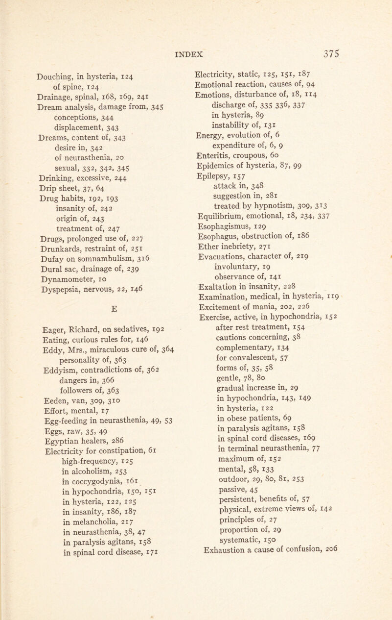 Douching, in hysteria, 124 of spine, 124 Drainage, spinal, 168, 169, 241 Dream analysis, damage from, 345 conceptions, 344 displacement, 343 Dreams, content of, 343 desire in, 342 of neurasthenia, 20 sexual, 332, 342, 345 Drinking, excessive, 244 Drip sheet, 37, 64 Drug habits, 192, 193 insanity of, 242 origin of, 243 treatment of, 247 Drugs, prolonged use of, 227 Drunkards, restraint of, 251 Dufay on somnambulism, 316 Dural sac, drainage of, 239 Dynamometer, 10 Dyspepsia, nervous, 22, 146 E Eager, Richard, on sedatives, 192 Eating, curious rules for, 146 Eddy, Mrs., miraculous cure of, 364 personality of, 363 Eddyism, contradictions of, 362 dangers in, 366 followers of, 363 Eeden, van, 309, 310 Effort, mental, 17 Egg-feeding in neurasthenia, 49, 53 Eggs, raw, 35, 49 Egyptian healers, 286 Electricity for constipation, 61 high-frequency, 125 in alcoholism, 253 in coccygodynia, 161 in hypochondria, 150, 151 in hysteria, 122, 125 in insanity, 186, 187 in melancholia, 217 in neurasthenia, 38, 47 in paralysis agitans, 158 in spinal cord disease, 171 Electricity, static, 125, 151, 187 Emotional reaction, causes of, 94 Emotions, disturbance of, 18, 114 discharge of, 335 336, 337 in hysteria, 89 instability of, 131 Energy, evolution of, 6 expenditure of, 6, 9 Enteritis, croupous, 60 Epidemics of hysteria, 87, 99 Epilepsy, 157 attack in, 348 suggestion in, 281 treated by hypnotism, 309, 313 Equilibrium, emotional, 18, 234, 337 Esophagismus, 129 Esophagus, obstruction of, 186 Ether inebriety, 271 Evacuations, character of, 219 involuntary, 19 observance of, 141 Exaltation in insanity, 228 Examination, medical, in hysteria, 119 Excitement of mania, 202, 226 Exercise, active, in hypochondria, 152 after rest treatment, 154 cautions concerning, 38 complementary, 134 for convalescent, 57 forms of, 35, S8 gentle, 78, 80 gradual increase in, 29 in hypochondria, 143, 149 in hysteria, 122 in obese patients, 69 in paralysis agitans, 158 in spinal cord diseases, 169 in terminal neurasthenia, 77 maximum of, 152 mental, 58, 133 outdoor, 29, 80, 81, 253 passive, 45 persistent, benefits of, 57 physical, extreme views of, 142 principles of, 27 proportion of, 29 systematic, 150 Exhaustion a cause of confusion, 206