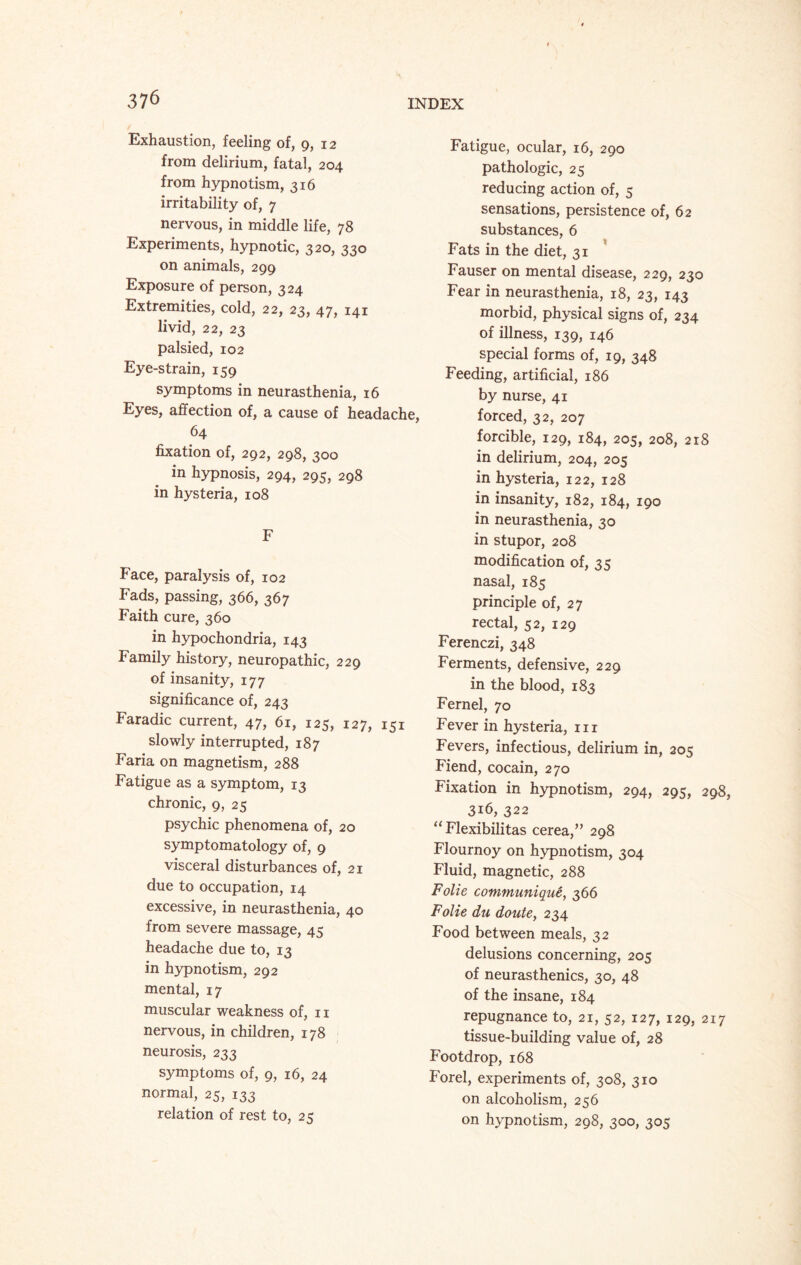 3 76 Exhaustion, feeling of, 9, 12 from delirium, fatal, 204 from hypnotism, 316 irritability of, 7 nervous, in middle life, 78 Experiments, hypnotic, 320, 330 on animals, 299 Exposure of person, 324 Extremities, cold, 22, 23, 47, 141 livid, 22, 23 palsied, 102 Eye-strain, 159 symptoms in neurasthenia, 16 Eyes, affection of, a cause of headache, 64 fixation of, 292, 298, 300 in hypnosis, 294, 295, 298 in hysteria, 108 F Face, paralysis of, 102 Fads, passing, 366, 367 Faith cure, 360 in hypochondria, 143 Family history, neuropathic, 229 of insanity, 177 significance of, 243 Faradic current, 47, 61, 125, 127, 151 slowly interrupted, 187 Faria on magnetism, 288 Fatigue as a symptom, 13 chronic, 9, 25 psychic phenomena of, 20 symptomatology of, 9 visceral disturbances of, 21 due to occupation, 14 excessive, in neurasthenia, 40 from severe massage, 45 headache due to, 13 in hypnotism, 292 mental, 17 muscular weakness of, n nervous, in children, 178 neurosis, 233 symptoms of, 9, 16, 24 normal, 25, 133 relation of rest to, 25 INDEX Fatigue, ocular, 16, 290 pathologic, 25 reducing action of, 5 sensations, persistence of, 62 substances, 6 Fats in the diet, 31 Fauser on mental disease, 229, 230 Fear in neurasthenia, 18, 23, 143 morbid, physical signs of, 234 of illness, 139, 146 special forms of, 19, 348 Feeding, artificial, 186 by nurse, 41 forced, 32, 207 forcible, 129, 184, 205, 208, 218 in delirium, 204, 205 in hysteria, 122, 128 in insanity, 182, 184, 190 in neurasthenia, 30 in stupor, 208 modification of, 35 nasal, 185 principle of, 27 rectal, 52, 129 Ferenczi, 348 Ferments, defensive, 229 in the blood, 183 Fernel, 70 Fever in hysteria, in Fevers, infectious, delirium in, 205 Fiend, cocain, 270 Fixation in hypnotism, 294, 295, 298, 316, 322 “ Flexibilitas cerea,” 298 Flournoy on hypnotism, 304 Fluid, magnetic, 288 Folie communique, 366 Folie du doutey 234 Food between meals, 32 delusions concerning, 205 of neurasthenics, 30, 48 of the insane, 184 repugnance to, 21, 52, 127, 129, 217 tissue-building value of, 28 Footdrop, 168 Forel, experiments of, 308, 310 on alcoholism, 256 on hypnotism, 298, 300, 305