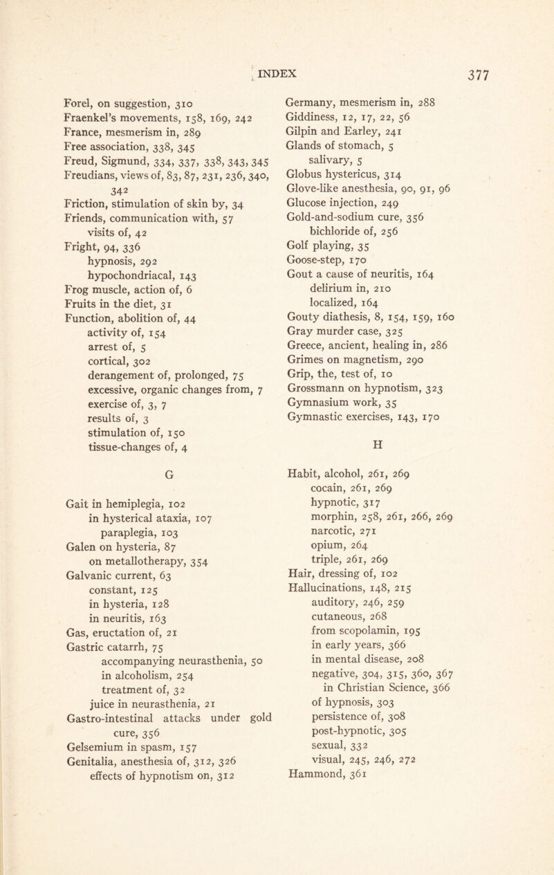 Forel, on suggestion, 310 Fraenkei’s movements, 158, 169, 242 France, mesmerism in, 289 Free association, 338, 345 Freud, Sigmund, 334, 337, 338, 343, 345 Freudians, views of, 83, 87, 231, 236, 340, 342 Friction, stimulation of skin by, 34 Friends, communication with, 57 visits of, 42 Fright, 94, 336 hypnosis, 292 hypochondriacal, 143 Frog muscle, action of, 6 Fruits in the diet, 31 Function, abolition of, 44 activity of, 154 arrest of, 5 cortical, 302 derangement of, prolonged, 75 excessive, organic changes from, 7 exercise of, 3, 7 results of, 3 stimulation of, 150 tissue-changes of, 4 G Gait in hemiplegia, 102 in hysterical ataxia, 107 paraplegia, 103 Galen on hysteria, 87 on metallotherapy, 354 Galvanic current, 63 constant, 125 in hysteria, 128 in neuritis, 163 Gas, eructation of, 21 Gastric catarrh, 75 accompanying neurasthenia, 50 in alcoholism, 254 treatment of, 32 juice in neurasthenia, 21 Gastro-intestinal attacks under gold cure, 356 Gelsemium in spasm, 157 Genitalia, anesthesia of, 312, 326 effects of hypnotism on, 312 INDEX Germany, mesmerism in, 288 Giddiness, 12, 17, 22, 56 Gilpin and Earley, 241 Glands of stomach, 5 salivary, 5 Globus hystericus, 314 Glove-like anesthesia, 90, 91, 96 Glucose injection, 249 Gold-and-sodium cure, 356 bichloride of, 256 Golf playing, 35 Goose-step, 170 Gout a cause of neuritis, 164 delirium in, 210 localized, 164 Gouty diathesis, 8, 154, 159, 160 Gray murder case, 325 Greece, ancient, healing in, 286 Grimes on magnetism, 290 Grip, the, test of, 10 Grossmann on hypnotism, 323 Gymnasium work, 35 Gymnastic exercises, 143, 170 H Habit, alcohol, 261, 269 cocain, 261, 269 hypnotic, 317 morphin, 258, 261, 266, 269 narcotic, 271 opium, 264 triple, 261, 269 Hair, dressing of, 102 Hallucinations, 148, 215 auditory, 246, 259 cutaneous, 268 from scopolamin, 195 in early years, 366 in mental disease, 208 negative, 304, 315, 360, 367 in Christian Science, 366 of hypnosis, 303 persistence of, 308 post-hypnotic, 305 sexual, 332 visual, 245, 246, 272 Hammond, 361