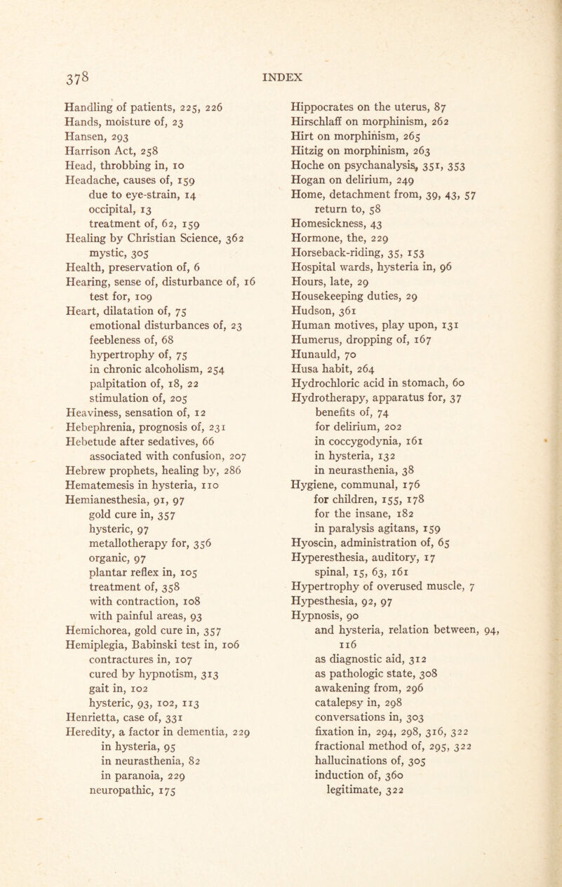Handling of patients, 225, 226 Hands, moisture of, 23 Hansen, 293 Harrison Act, 258 Head, throbbing in, 10 Headache, causes of, 159 due to eye-strain, 14 occipital, 13 treatment of, 62, 159 Healing by Christian Science, 362 mystic, 305 Health, preservation of, 6 Hearing, sense of, disturbance of, 16 test for, 109 Heart, dilatation of, 75 emotional disturbances of, 23 feebleness of, 68 hypertrophy of, 75 in chronic alcoholism, 254 palpitation of, 18, 22 stimulation of, 205 Heaviness, sensation of, 12 Hebephrenia, prognosis of, 231 Hebetude after sedatives, 66 associated with confusion, 207 Hebrew prophets, healing by, 286 Hematemesis in hysteria, no Hemianesthesia, 91, 97 gold cure in, 357 hysteric, 97 metallotherapy for, 356 organic, 97 plantar reflex in, 105 treatment of, 358 with contraction, 108 with painful areas, 93 Hemichorea, gold cure in, 357 Hemiplegia, Babinski test in, 106 contractures in, 107 cured by hypnotism, 313 gait in, 102 hysteric, 93, 102, 113 Henrietta, case of, 331 Heredity, a factor in dementia, 229 in hysteria, 95 in neurasthenia, 82 in paranoia, 229 neuropathic, 175 Hippocrates on the uterus, 87 Hirschlaff on morphinism, 262 Iiirt on morphinism, 265 Hitzig on morphinism, 263 Hoche on psychanalysis* 351, 353 Hogan on delirium, 249 Home, detachment from, 39, 43, 57 return to, 58 Homesickness, 43 Hormone, the, 229 Horseback-riding, 35, 153 Hospital wards, hysteria in, 96 Hours, late, 29 Housekeeping duties, 29 Hudson, 361 Human motives, play upon, 131 Humerus, dropping of, 167 Hunauld, 70 Husa habit, 264 Hydrochloric acid in stomach, 60 Hydrotherapy, apparatus for, 37 benefits of, 74 for delirium, 202 in coccygodynia, 161 in hysteria, 132 in neurasthenia, 38 Hygiene, communal, 176 for children, 155, 178 for the insane, 182 in paralysis agitans, 159 Hyoscin, administration of, 65 Hyperesthesia, auditory, 17 spinal, 15, 63, 161 Hypertrophy of overused muscle, 7 Hypesthesia, 92, 97 Hypnosis, 90 and hysteria, relation between, 94, 116 as diagnostic aid, 312 as pathologic state, 308 awakening from, 296 catalepsy in, 298 conversations in, 303 fixation in, 294, 298, 316, 322 fractional method of, 295, 322 hallucinations of, 305 induction of, 360 legitimate, 322