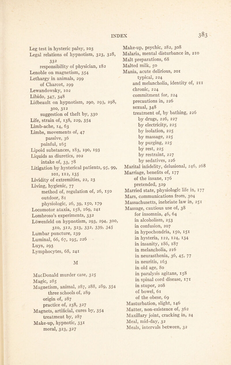 Leg test in hysteric palsy, 103 Legal relations of hypnotism, 323, 328, 332 responsibility of physician, 182 Lenoble on magnetism, 354 Lethargy in animals, 299 of Charcot, 299 Lewandowsky, 102 Libido, 347, 348 Liebeault on hypnotism, 290, 293, 298, 300, 312 suggestion of theft by, 330 Life, strain of, 138, 229, 354 Limb-ache, 14, 63 Limbs, movements of, 47 passive, 36 painful, 165 Lipoid substances, 183, 190, 193 Liquids as diuretics, 202 intake of, 33, 78 Litigation by hysterical patients, 95, 99, 101, 112, 135 Lividity of extremities, 22, 23 Living, hygienic, 77 method of, regulation of, 26, 150 outdoor, 81 physiologic, 26, 39, 150, 179 Locomotor ataxia, 158, 169, 241 Lombroso’s experiments, 332 Lowenfekl on hypnotism, 293, 294, 300, 310, 312, 323, 332, 339, 345 Lumbar puncture, 239 Luminal, 66, 67, 195, 226 Luys, 293 Lymphocytes, 68, 241 M MacDonald murder case, 325 Magic, 285 Magnetism, animal, 287, 288, 289, 354 three schools of, 289 origin of, 287 practice of, 238, 327 Magnets, artificial, cures by, 354 treatment by, 287 Make-up, hypnotic, 331 moral, 323* 327 Make-up, psychic, 282, 308 Malaria, mental disturbance in, 210 Malt preparations, 68 Malted milk, 50 Mania, acute delirious, 201 typical, 224 and melancholia, identity of, 211 chronic, 224 commitment for, 224 precautions in, 226 sexual, 348 treatment of, by bathing, 226 by drugs, 226, 227 by electricity, 225 by isolation, 225 by massage, 225 by purging, 225 by rest, 225 by restraint, 227 by sedatives, 226 Marital infidelity, delusional, 246, 268 Marriage, benefits of, 177 of the insane, 176 pretended, 329 Married state, physiologic life in, 177 Mars, communications from, 304 Massachusetts, inebriate law in, 251 Massage, cautious use of, 38 for insomnia, 46, 64 in alcoholism, 253 in confusion, 207 in hypochondria, 150, 151 in hysteria, 122, 124, 134 in insanity, 186, 187 in melancholia, 216 in neurasthenia, 36, 45, 77 in neuritis, 163 in old age, 80 in paralysis agitans, 158 in spinal cord disease, 171 in stupor, 208 of bowel, 61 of the obese, 69 Masturbation, slight, 146 Matter, non-existence of, 362 Maxillary joint, cracking in, 24 Meal, mid-day, 32 Meals, intervals between, 32