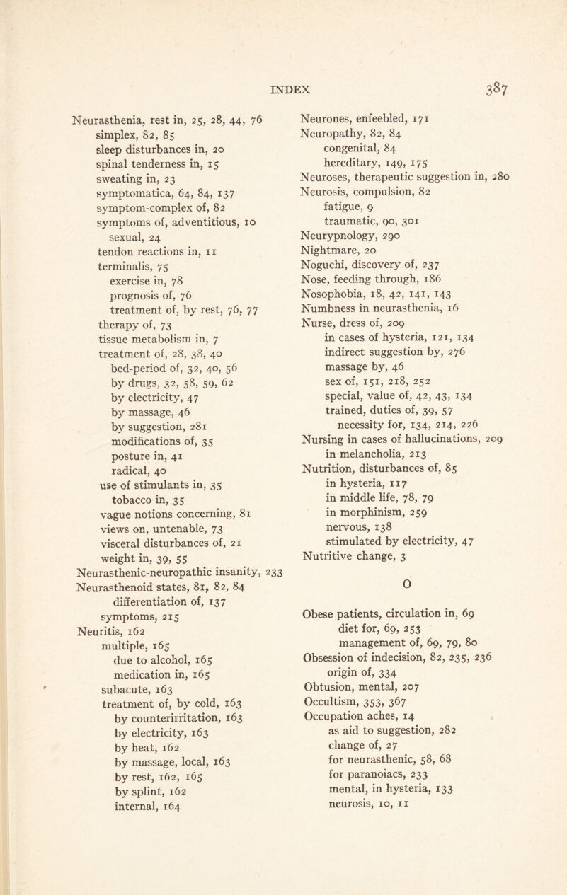 Neurasthenia, rest in, 25, 28, 44, 76 simplex, 82, 85 sleep disturbances in, 20 spinal tenderness in, 15 sweating in, 23 symptomatica, 64, 84, 137 symptom-complex of, 82 symptoms of, adventitious, 10 sexual, 24 tendon reactions in, n terminalis, 75 exercise in, 78 prognosis of, 76 treatment of, by rest, 76, 77 therapy of, 73 tissue metabolism in, 7 treatment of, 28, 38, 40 bed-period of, 32, 40, 56 by drugs, 32, 58, 59, 62 by electricity, 47 by massage, 46 by suggestion, 281 modifications of, 35 posture in, 41 radical, 40 use of stimulants in, 35 tobacco in, 35 vague notions concerning, 81 views on, untenable, 73 visceral disturbances of, 21 weight in, 39, 55 Neurasthenic-neuropathic insanity, 233 Neurasthenoid states, 81, 82, 84 differentiation of, 137 symptoms, 215 Neuritis, 162 multiple, 165 due to alcohol, 165 medication in, 165 subacute, 163 treatment of, by cold, 163 by counterirritation, 163 by electricity, 163 by heat, 162 by massage, local, 163 by rest, 162, 165 by splint, 162 internal, 164 Neurones, enfeebled, 171 Neuropathy, 82, 84 congenital, 84 hereditary, 149, 175 Neuroses, therapeutic suggestion in, 280 Neurosis, compulsion, 82 fatigue, 9 traumatic, 90, 301 Neurypnology, 290 Nightmare, 20 Noguchi, discovery of, 237 Nose, feeding through, 186 Nosophobia, 18, 42, 141, 143 Numbness in neurasthenia, 16 Nurse, dress of, 209 in cases of hysteria, 121, 134 indirect suggestion by, 276 massage by, 46 sex of, 151, 218, 252 special, value of, 42, 43, 134 trained, duties of, 39, 57 necessity for, 134, 214, 226 Nursing in cases of hallucinations, 209 in melancholia, 213 Nutrition, disturbances of, 85 in hysteria, 117 in middle life, 78, 79 in morphinism, 259 nervous, 138 stimulated by electricity, 47 Nutritive change, 3 O Obese patients, circulation in, 69 diet for, 69, 253 management of, 69, 79, 80 Obsession of indecision, 82, 235, 236 origin of, 334 Obtusion, mental, 207 Occultism, 353, 367 Occupation aches, 14 as aid to suggestion, 282 change of, 27 for neurasthenic, 58, 68 for paranoiacs, 233 mental, in hysteria, 133 neurosis, 10, 11