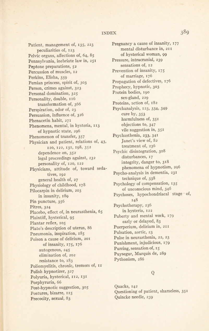 Patient, management of, 135, 223 peculiarities of, 123 Pelvic organs, affections of, 64, 85 Pennsylvania, inebriate law in, 251 Peptone preparations, 52 Percussion of muscles, 12 Perkins, Elisha, 359 Persian princess, spirit of, 303 Person, crimes against, 323 Personal domination, 325 Personality, double, 116 transformation of, 366 Perspiration, odor of, 23 Persuasion, influence of, 326 Phenacetin habit, 271 Phenomena, mental, in hysteria, 113 of hypnotic state, 296 Phenomenon of transfer, 357 Physician and patient, relations of, 43, 120, 122, 131, 198, 352 dependence on, 352 legal proceedings against, 232 personality of, 120, 122 Physicians, attitude of, toward seda¬ tives, 192 general health of, 27 Physiology of childhood, 178 Pilocarpin in delirium, 203 in insanity, 189 Pin puncture, 356 Pitres, 324 Placebo, effect of, in neurasthenia, 65 Plaintiff, hysterical, 95 Plantar reflex, 105 Plato’s description of uterus, 86 Pneumonia, inspiration, 185 Poison a cause of delirium, 201 of insanity, 175, 176 autogenous, 245 elimination of, 202 resistance to, 183 Poliomyelitis, chronic, tremors of, 11 Polish hypnotizer, 327 Polyuria, hysterical, 112, 131 Porphyruria, 66 Post-hypnotic suggestion, 305 Postures, bizarre, 115 Precocity, sexual, 83 Pregnancy a cause of insanity, 177 mental disturbance in, 211 of hysterical woman, 99 Pressure, intracranial, 239 sensations of, 12 Prevention of insanity, 175 of marriage, 176 Propagation of defectives, 176 Prophecy, hypnotic, 303 Protein bodies, 190 sex-gland, 229 Proteins, action of, 182 Psychanalysis, 123, 334, 349 cure by, 353 harmfulness of, 351 objections to, 347 vile suggestion in, 351 Psychasthenia, 233, 341 Janet’s view of, 82 treatment of, 236 Psychic disintegration, 308 disturbances, 17 integrity, danger to, 318 phenomena of hypnotism, 296 Psycho-analysis in dementia, 231 technique of, 338 Psychology of compensation, 135 of unconscious mind, 346 Psychoses, hypochondriacal stage of, 148 Psychotherapy, 236 in hysteria, 122 Puberty and mental work, 179 early or delayed, 83 Puerperium, delirium in, 211 Pulsation, aortic, 23 Pulse in neurasthenia, 22, 23 Punishment, injudicious, 179 Purring, sensation of, 15 Puysegur, Marquis de, 289 Pythonism, 286 Q Quacks, 142 Questioning of patient, shameless, 351 Quincke needle, 239