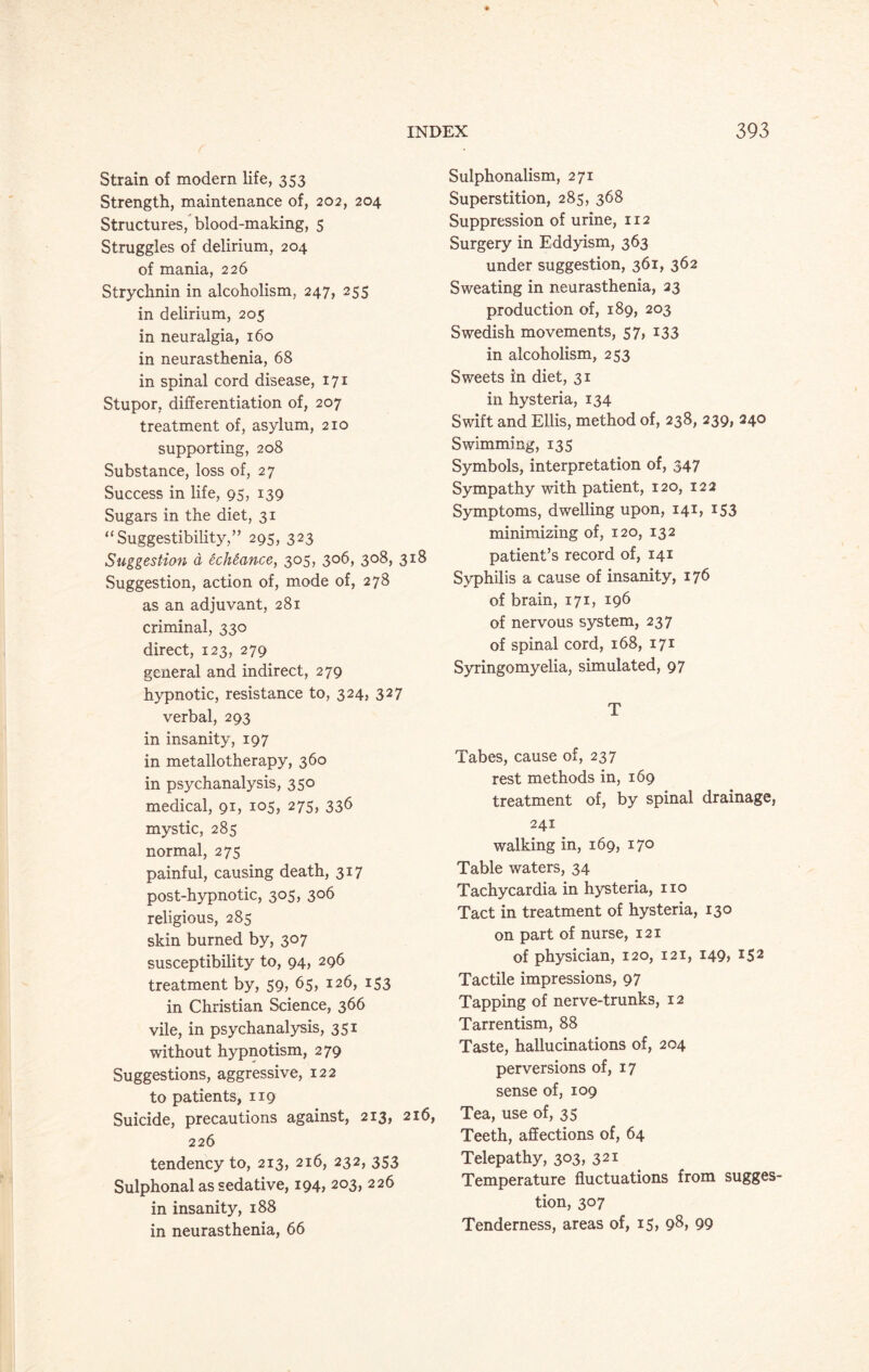 Strain of modern life, 353 Strength, maintenance of, 202, 204 Structures, blood-making, 5 Struggles of delirium, 204 of mania, 226 Strychnin in alcoholism, 247, 255 in delirium, 205 in neuralgia, 160 in neurasthenia, 68 in spinal cord disease, 171 Stupor, differentiation of, 207 treatment of, asylum, 210 supporting, 208 Substance, loss of, 27 Success in life, 95, 139 Sugars in the diet, 31 “Suggestibility,” 295, 323 Suggestion a echeance, 305, 306, 308, 318 Suggestion, action of, mode of, 278 as an adjuvant, 281 criminal, 330 direct, 123, 279 general and indirect, 279 hypnotic, resistance to, 324, 327 verbal, 293 in insanity, 197 in metallotherapy, 360 in psychanalysis, 350 medical, 91, 105, 275, 336 mystic, 285 normal, 275 painful, causing death, 317 post-hypnotic, 305, 306 religious, 285 skin burned by, 307 susceptibility to, 94, 296 treatment by, 59, 65, 126, 153 in Christian Science, 366 vile, in psychanalysis, 351 without hypnotism, 279 Suggestions, aggressive, 122 to patients, 119 Suicide, precautions against, 213, 216, 226 tendency to, 213, 216, 232, 353 Sulphonal as sedative, 194, 203, 226 in insanity, 188 in neurasthenia, 66 Sulphonalism, 271 Superstition, 285, 368 Suppression of urine, 112 Surgery in Eddyism, 363 under suggestion, 361, 362 Sweating in neurasthenia, 23 production of, 189, 203 Swedish movements, 57, 133 in alcoholism, 253 Sweets in diet, 31 in hysteria, 134 Swift and Ellis, method of, 238, 239, 240 Swimming, 135 Symbols, interpretation of, 347 Sympathy with patient, 120, 122 Symptoms, dwelling upon, 141, 153 minimizing of, 120, 132 patient’s record of, 141 Syphilis a cause of insanity, 176 of brain, 171, 196 of nervous system, 237 of spinal cord, 168, 171 Syringomyelia, simulated, 97 T Tabes, cause of, 237 rest methods in, 169 treatment of, by spinal drainage, 241 walking in, 169, 170 Table waters, 34 Tachycardia in hysteria, no Tact in treatment of hysteria, 130 on part of nurse, 121 of physician, 120, 121, 149, 152 Tactile impressions, 97 Tapping of nerve-trunks, 12 Tarrentism, 88 Taste, hallucinations of, 204 perversions of, 17 sense of, 109 Tea, use of, 35 Teeth, affections of, 64 Telepathy, 303, 321 Temperature fluctuations from sugges¬ tion, 307 Tenderness, areas of, i5> 98, 99