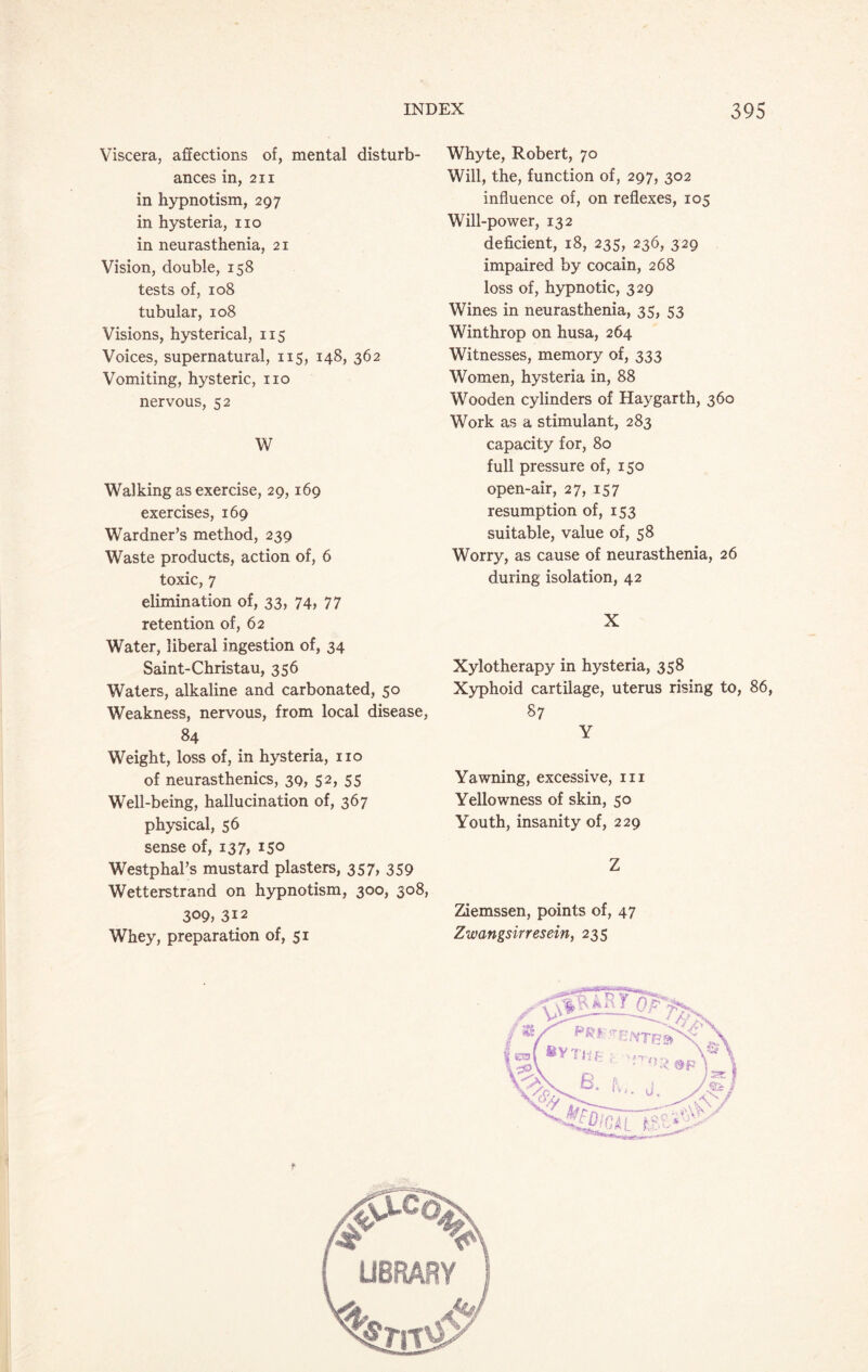Viscera, affections of, mental disturb¬ ances in, 2ii in hypnotism, 297 in hysteria, no in neurasthenia, 21 Vision, double, 158 tests of, 108 tubular, 108 Visions, hysterical, 115 Voices, supernatural, 115, 148, 362 Vomiting, hysteric, no nervous, 52 W Walking as exercise, 29,169 exercises, 169 Wardner’s method, 239 Waste products, action of, 6 toxic, 7 elimination of, 33, 74, 77 retention of, 62 Water, liberal ingestion of, 34 Saint-Christau, 356 Waters, alkaline and carbonated, 50 Weakness, nervous, from local disease, 84 Weight, loss of, in hysteria, no of neurasthenics, 39, 52, 55 Well-being, hallucination of, 367 physical, 56 sense of, 137, 150 Westphal’s mustard plasters, 357, 359 Wetterstrand on hypnotism, 300, 308, 309, 312 Whey, preparation of, 51 Whyte, Robert, 70 Will, the, function of, 297, 302 influence of, on reflexes, 105 Will-power, 132 deficient, 18, 235, 236, 329 impaired by cocain, 268 loss of, hypnotic, 329 Wines in neurasthenia, 35, 53 Winthrop on husa, 264 Witnesses, memory of, 333 Women, hysteria in, 88 Wooden cylinders of Hay garth, 360 Work as a stimulant, 283 capacity for, 80 full pressure of, 150 open-air, 27, 157 resumption of, 153 suitable, value of, 58 Worry, as cause of neurasthenia, 26 during isolation, 42 X Xylotherapy in hysteria, 358 Xyphoid cartilage, uterus rising to, 86, 87 Y Yawning, excessive, hi Yellowness of skin, 50 Youth, insanity of, 229 Z Ziemssen, points of, 47 Zwangsirresein, 235