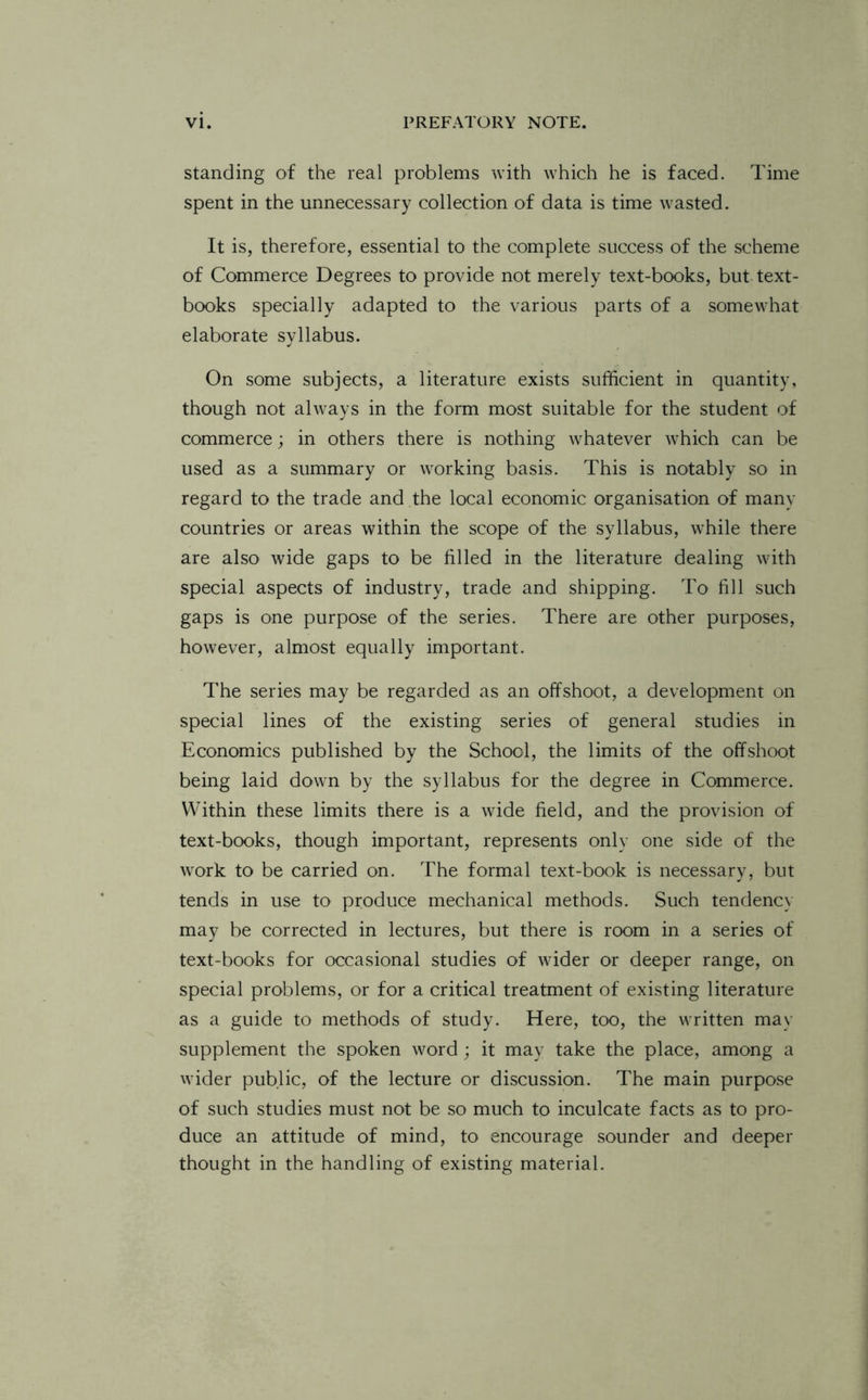 standing of the real problems with which he is faced. Time spent in the unnecessary collection of data is time wasted. It is, therefore, essential to the complete success of the scheme of Commerce Degrees to provide not merely text-books, but text¬ books specially adapted to the various parts of a somewhat elaborate syllabus. On some subjects, a literature exists sufficient in quantity, though not always in the form most suitable for the student of commerce; in others there is nothing whatever which can be used as a summary or working basis. This is notably so in regard to the trade and the local economic organisation of many countries or areas within the scope of the syllabus, while there are also wide gaps to be filled in the literature dealing with special aspects of industry, trade and shipping. To fill such gaps is one purpose of the series. There are other purposes, however, almost equally important. The series may be regarded as an offshoot, a development on special lines of the existing series of general studies in Economics published by the School, the limits of the offshoot being laid down by the syllabus for the degree in Commerce. Within these limits there is a wide field, and the provision of text-books, though important, represents only one side of the work to be carried on. The formal text-book is necessary, but tends in use to produce mechanical methods. Such tendency may be corrected in lectures, but there is room in a series of text-books for occasional studies of wider or deeper range, on special problems, or for a critical treatment of existing literature as a guide to methods of study. Here, too, the written may supplement the spoken word; it may take the place, among a wider public, of the lecture or discussion. The main purpose of such studies must not be so much to inculcate facts as to pro¬ duce an attitude of mind, to encourage sounder and deeper thought in the handling of existing material.