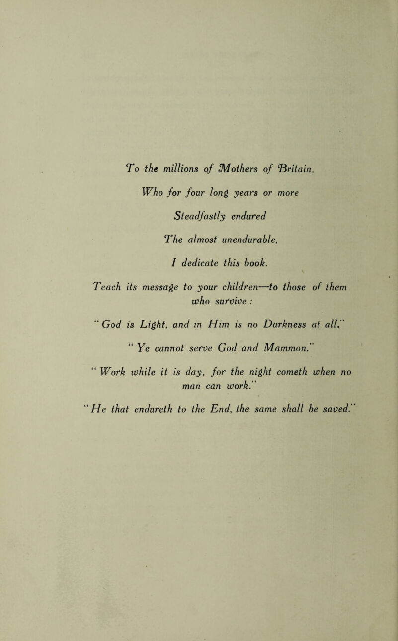 To the millions of ^Mothers of ‘Britain, Who for four long years or more Steadfastly endured The almost unendurable, I dedicate this book. Teach its message to your children—to those oh them who survive : “ God is Light, and in Him is no Darkness at all. “ Ye cannot serve God and Mammon. “ Work while it is day, for the night cometh when no man can work. “ He that endureth to the End, the same shall be saved.