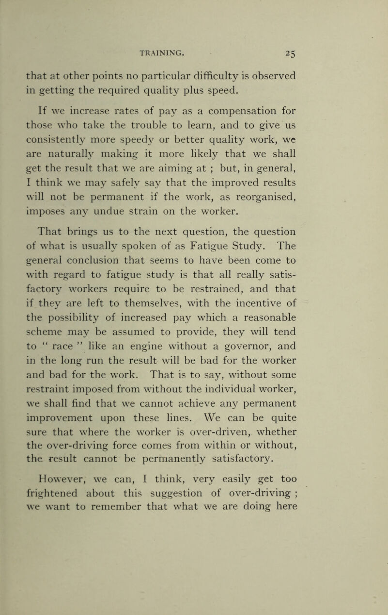 that at other points no particular difficulty is observed in getting the required quality plus speed. If we increase rates of pay as a compensation for those who take the trouble to learn, and to give us consistently more speedy or better quality work, we are naturally making it more likely that we shall get the result that we are aiming at ; but, in general, I think we may safely say that the improved results will not be permanent if the work, as reorganised, imposes any undue strain on the worker. That brings us to the next question, the question of what is usually spoken of as Fatigue Study. The general conclusion that seems to have been come to with regard to fatigue study is that all really satis¬ factory workers require to be restrained, and that if they are left to themselves, with the incentive of the possibility of increased pay which a reasonable scheme may be assumed to provide, they will tend to 11 race ” like an engine without a governor, and in the long run the result will be bad for the worker and bad for the work. That is to say, without some restraint imposed from without the individual worker, we shall find that we cannot achieve any permanent improvement upon these lines. We can be quite sure that where the worker is over-driven, whether the over-driving force comes from within or without, the result cannot be permanently satisfactory. However, we can, I think, very easily get too frightened about this suggestion of over-driving ; we want to remember that what we are doing here