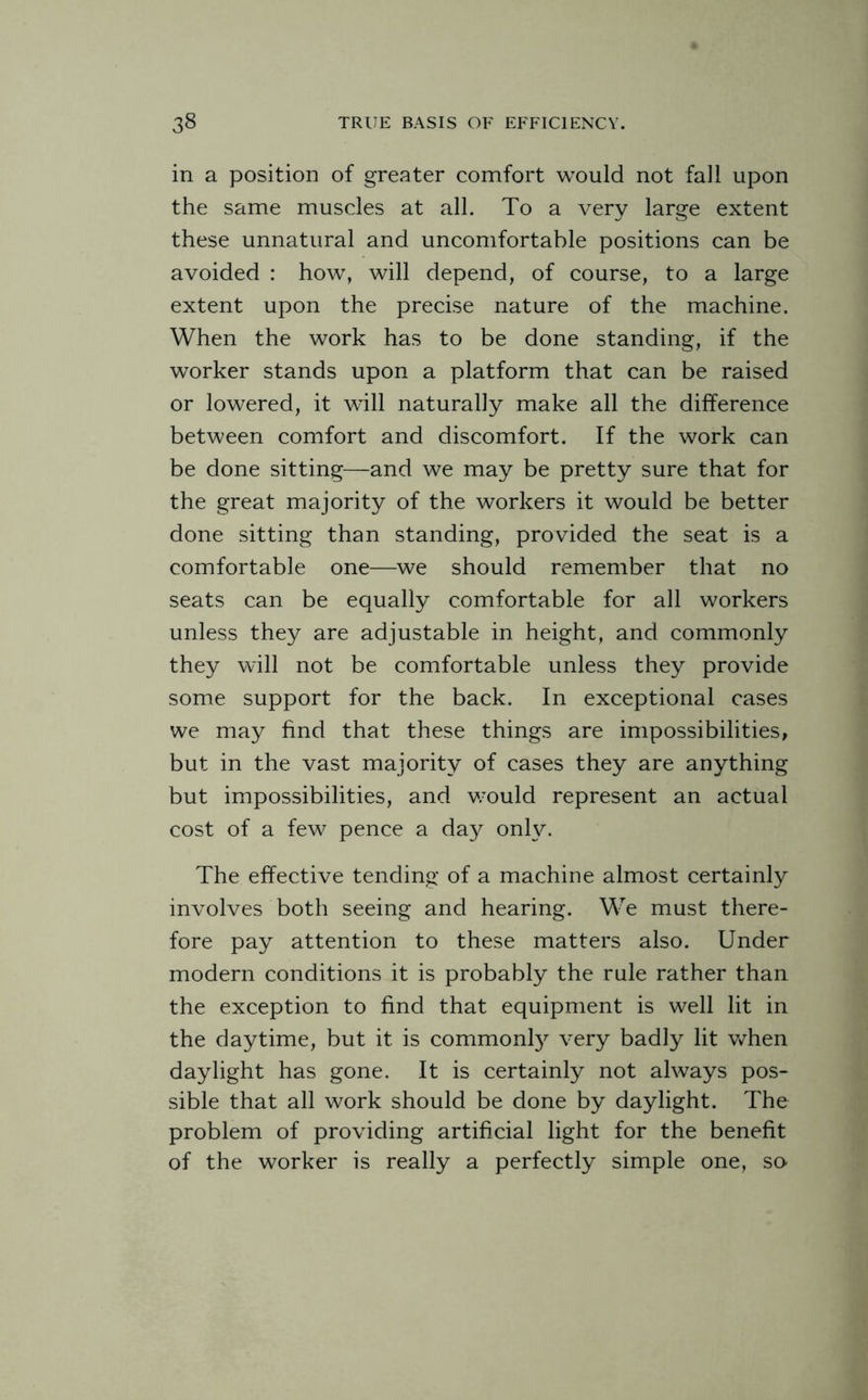 in a position of greater comfort would not fall upon the same muscles at all. To a very large extent these unnatural and uncomfortable positions can be avoided : how, will depend, of course, to a large extent upon the precise nature of the machine. When the work has to be done standing, if the worker stands upon a platform that can be raised or lowered, it will naturally make all the difference between comfort and discomfort. If the work can be done sitting—and we may be pretty sure that for the great majority of the workers it would be better done sitting than standing, provided the seat is a comfortable one—we should remember that no seats can be equally comfortable for all workers unless they are adjustable in height, and commonly they will not be comfortable unless they provide some support for the back. In exceptional cases we may find that these things are impossibilities, but in the vast majority of cases they are anything but impossibilities, and would represent an actual cost of a few pence a da.y only. The effective tending of a machine almost certainly involves both seeing and hearing. We must there¬ fore pay attention to these matters also. Under modern conditions it is probably the rule rather than the exception to find that equipment is well lit in the daytime, but it is commonly very badly lit when daylight has gone. It is certainly not always pos¬ sible that all work should be done by daylight. The problem of providing artificial light for the benefit of the worker is really a perfectly simple one, so