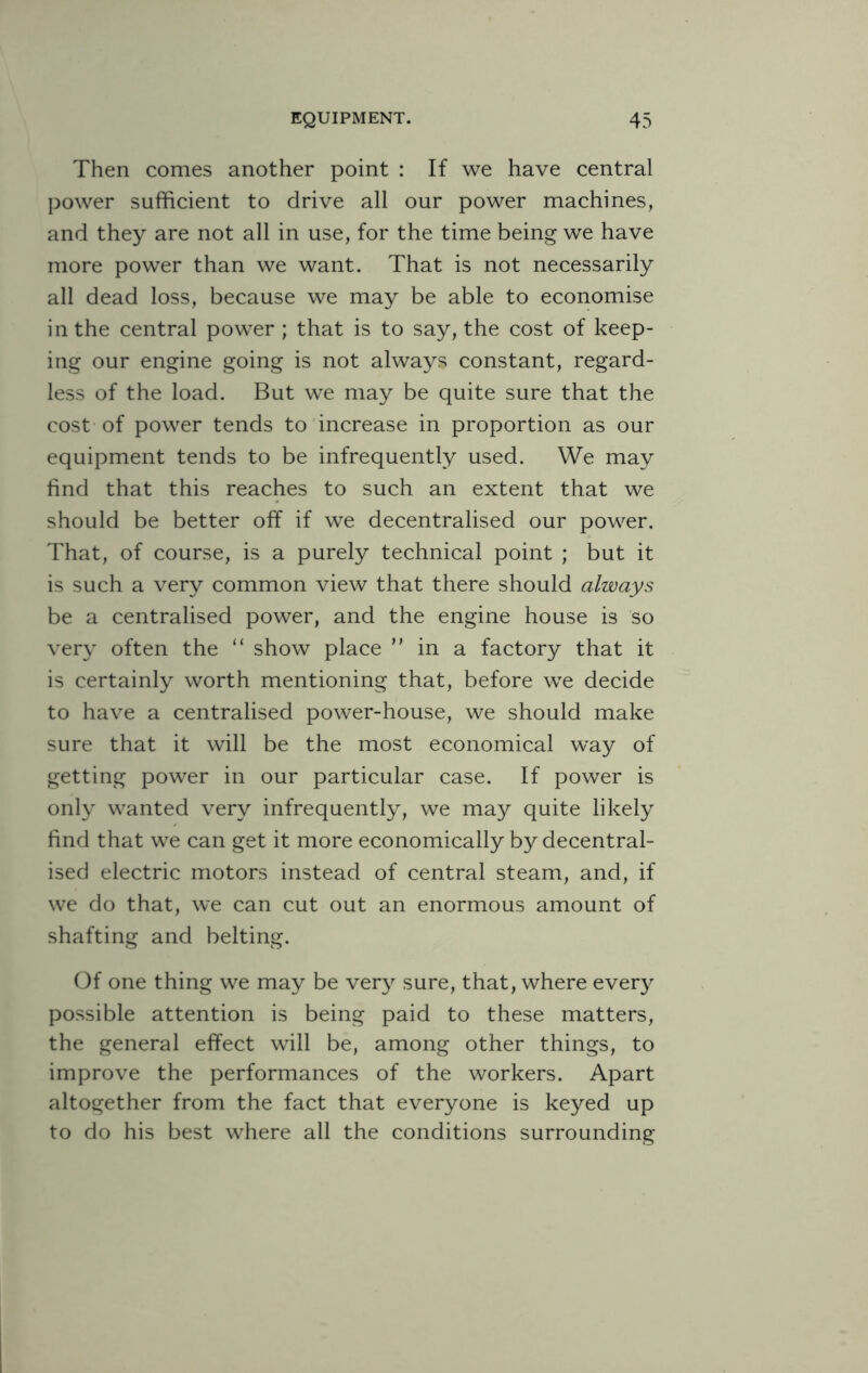 Then comes another point : If we have central power sufficient to drive all our power machines, and they are not all in use, for the time being we have more power than we want. That is not necessarily all dead loss, because we may be able to economise in the central power ; that is to say, the cost of keep¬ ing our engine going is not always constant, regard¬ less of the load. But we may be quite sure that the cost of power tends to increase in proportion as our equipment tends to be infrequently used. We may find that this reaches to such an extent that we should be better off if we decentralised our power. That, of course, is a purely technical point ; but it is such a very common view that there should always be a centralised power, and the engine house is so very often the “ show place ” in a factory that it is certainly worth mentioning that, before we decide to have a centralised power-house, we should make sure that it will be the most economical way of getting power in our particular case. If power is only wanted very infrequently, we may quite likely find that we can get it more economically by decentral¬ ised electric motors instead of central steam, and, if we do that, we can cut out an enormous amount of shafting and belting. Of one thing we may be very sure, that, where every possible attention is being paid to these matters, the general effect will be, among other things, to improve the performances of the workers. Apart altogether from the fact that everyone is keyed up to do his best where all the conditions surrounding