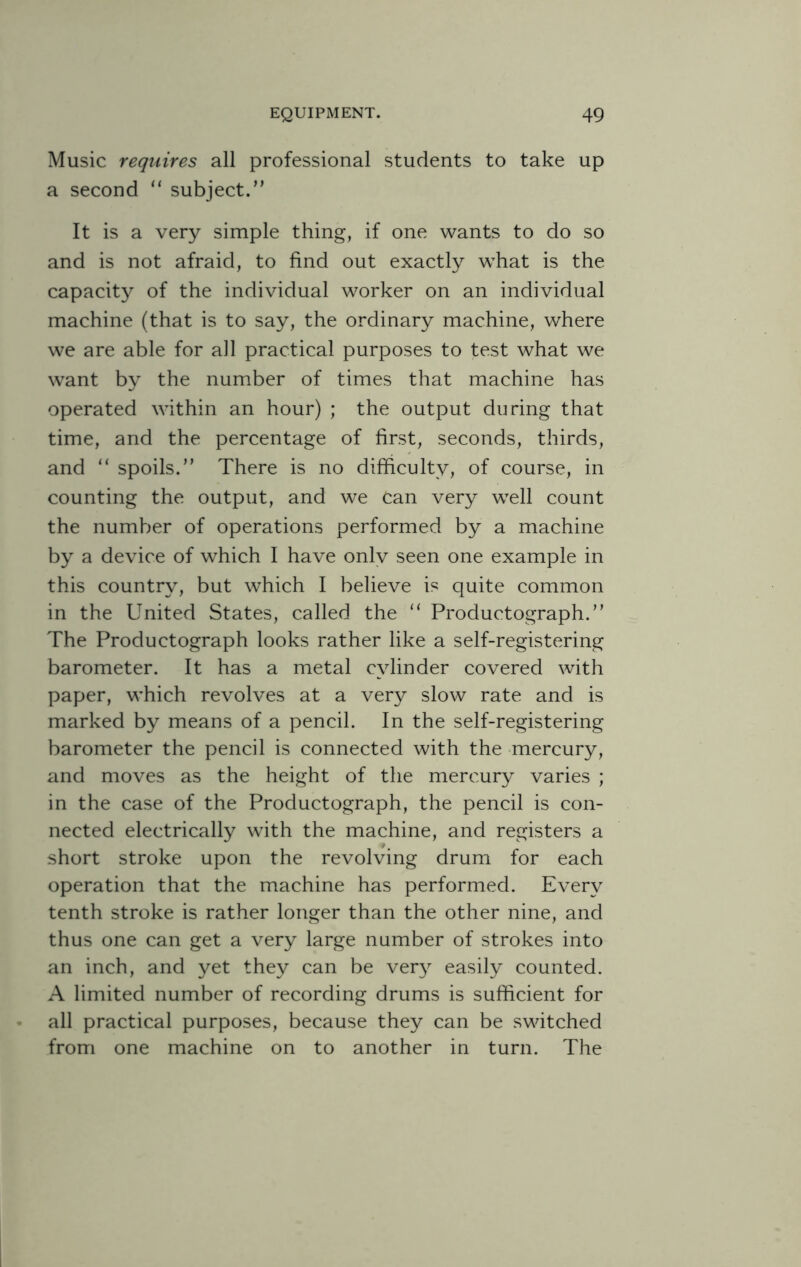 Music requires all professional students to take up a second “ subject.” It is a very simple thing, if one wants to do so and is not afraid, to find out exactly what is the capacity of the individual worker on an individual machine (that is to say, the ordinary machine, where we are able for all practical purposes to test what we want by the number of times that machine has operated within an hour) ; the output during that time, and the percentage of first, seconds, thirds, and “ spoils.” There is no difficulty, of course, in counting the output, and we Can very well count the number of operations performed by a machine by a device of which I have onlv seen one example in this country, but which I believe is quite common in the United States, called the 11 Produetograph.” The Produetograph looks rather like a self-registering barometer. It has a metal cylinder covered with paper, which revolves at a very slow rate and is marked by means of a pencil. In the self-registering barometer the pencil is connected with the mercury, and moves as the height of the mercury varies ; in the case of the Produetograph, the pencil is con¬ nected electrically with the machine, and registers a short stroke upon the revolving drum for each operation that the machine has performed. Every tenth stroke is rather longer than the other nine, and thus one can get a very large number of strokes into an inch, and yet they can be very easily counted. A limited number of recording drums is sufficient for all practical purposes, because they can be switched from one machine on to another in turn. The