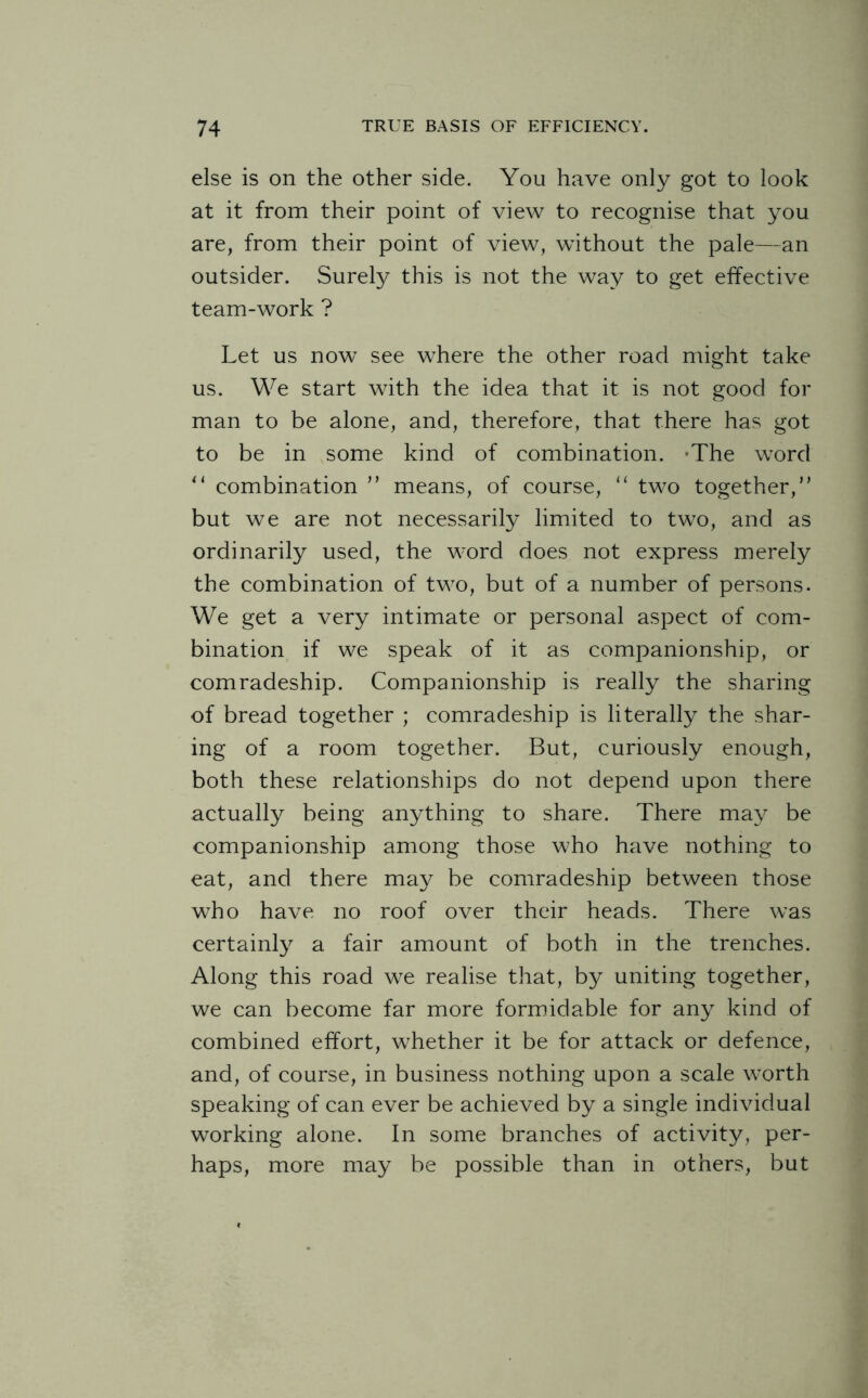 else is on the other side. You have only got to look at it from their point of view to recognise that you are, from their point of view, without the pale—an outsider. Surely this is not the way to get effective team-work ? Let us now see where the other road might take us. We start with the idea that it is not good for man to be alone, and, therefore, that there has got to be in some kind of combination. *The word “ combination ” means, of course, “ two together,” but we are not necessarily limited to two, and as ordinarily used, the word does not express merely the combination of two, but of a number of persons. We get a very intimate or personal aspect of com¬ bination if we speak of it as companionship, or comradeship. Companionship is really the sharing of bread together ; comradeship is literally the shar¬ ing of a room together. But, curiously enough, both these relationships do not depend upon there actually being anything to share. There may be companionship among those who have nothing to eat, and there may be comradeship between those who have no roof over their heads. There was certainly a fair amount of both in the trenches. Along this road we realise that, by uniting together, we can become far more formidable for any kind of combined effort, whether it be for attack or defence, and, of course, in business nothing upon a scale worth speaking of can ever be achieved by a single individual working alone. In some branches of activity, per¬ haps, more may be possible than in others, but