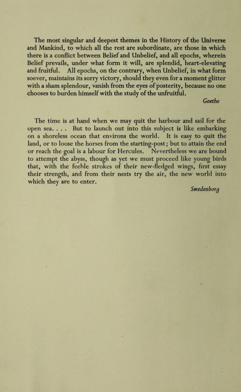 The most singular and deepest themes in the History of the Universe and Mankind, to which all the rest are subordinate, are those in which there is a conflict between Belief and Unbelief, and all epochs, wherein Belief prevails, under what form it will, are splendid, heart-elevating and fruitful. All epochs, on the contrary, when Unbelief, in what form soever, maintains its sorry victory, should they even for a moment glitter with a sham splendour, vanish from the eyes of posterity, because no one chooses to burden himself with the study of the unfruitful. Goethe The time is at hand when we may quit the harbour and sail for the open sea. . . . But to launch out into this subject is like embarking on a shoreless ocean that environs the world. It is easy to quit the land, or to loose the horses from the starting-post; but to attain the end or reach the goal is a labour for Hercules. Nevertheless we are bound to attempt the abyss, though as yet we must proceed like young birds that, with the feeble strokes of their new-fledged wings, first essay their strength, and from their nests try the air, the new world into which they are to enter. Swedenborg