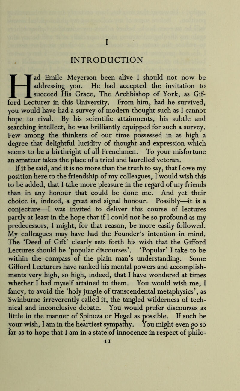 I INTRODUCTION Had Emile Meyerson been alive I should not now be addressing you. He had accepted the invitation to succeed His Grace, The Archbishop of York, as Gif¬ ford Lecturer in this University. From him, had he survived, you would have had a survey of modem thought such as I cannot hope to rival. By his scientific attainments, his subtle and searching intellect, he was brilliantly equipped for such a survey. Few among the thinkers of our time possessed in as high a degree that delightful lucidity of thought and expression which seems to be a birthright of all Frenchmen. To your misfortune an amateur takes the place of a tried and laurelled veteran. If it be said, and it is no more than the truth to say, that I owe my position here to the friendship of my colleagues, I would wish this to be added, that I take more pleasure in the regard of my friends than in any honour that could be done me. And yet their choice is, indeed, a great and signal honour. Possibly—it is a conjecture—I was invited to deliver this course of lectures partly at least in the hope that if I could not be so profound as my predecessors, I might, for that reason, be more easily followed. My colleagues may have had the Founder’s intention in mind. The ‘Deed of Gift’ clearly sets forth his wish that the Gifford Lectures should be ‘popular discourses’. ‘Popular’ I take to be within the compass of the plain man’s understanding. Some Gifford Lecturers have ranked his mental powers and accomplish¬ ments very high, so high, indeed, that I have wondered at times whether I had myself attained to them. You would wish me, I fancy, to avoid the ‘holy jungle of transcendental metaphysics’, as Swinburne irreverently called it, the tangled wilderness of tech¬ nical and inconclusive debate. You would prefer discourses as little in the manner of Spinoza or Hegel as possible. If such be your wish, I am in the heartiest sympathy. You might even go so far as to hope that I am in a state of innocence in respect of philo-