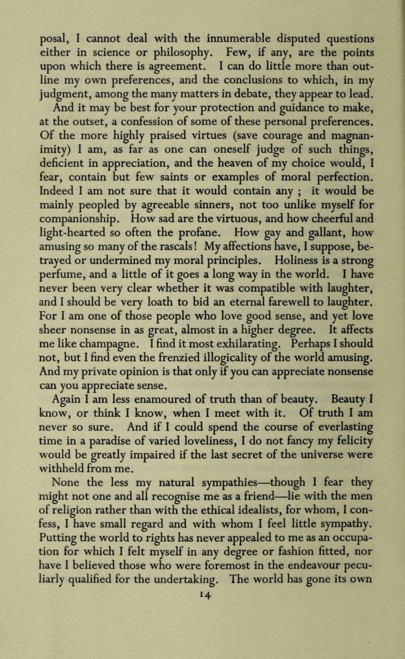 posal, I cannot deal with the innumerable disputed questions either in science or philosophy. Few, if any, are the points upon which there is agreement. I can do little more than out¬ line my own preferences, and the conclusions to which, in my judgment, among the many matters in debate, they appear to lead. And it may be best for your protection and guidance to make, at the outset, a confession of some of these personal preferences. Of the more highly praised virtues (save courage and magnan¬ imity) I am, as far as one can oneself judge of such things, deficient in appreciation, and the heaven of my choice would, I fear, contain but few saints or examples of moral perfection. Indeed I am not sure that it would contain any ; it would be mainly peopled by agreeable sinners, not too unlike myself for companionship. How sad are the virtuous, and how cheerful and light-hearted so often the profane. How gay and gallant, how amusing so many of the rascals! My affections have, I suppose, be¬ trayed or undermined my moral principles. Holiness is a strong perfume, and a little of it goes a long way in the world. I have never been very clear whether it was compatible with laughter, and I should be very loath to bid an eternal farewell to laughter. For I am one of those people who love good sense, and yet love sheer nonsense in as great, almost in a higher degree. It affects me like champagne. I find it most exhilarating. Perhaps I should not, but I find even the frenzied illogicality of the world amusing. And my private opinion is that only if you can appreciate nonsense can you appreciate sense. Again I am less enamoured of truth than of beauty. Beauty I know, or think I know, when I meet with it. Of truth I am never so sure. And if I could spend the course of everlasting time in a paradise of varied loveliness, I do not fancy my felicity would be greatly impaired if the last secret of the universe were withheld from me. None the less my natural sympathies—though I fear they might not one and all recognise me as a friend—lie with the men of religion rather than with the ethical idealists, for whom, I con¬ fess, I have small regard and with whom I feel little sympathy. Putting the world to rights has never appealed to me as an occupa¬ tion for which I felt myself in any degree or fashion fitted, nor have I believed those who were foremost in the endeavour pecu¬ liarly qualified for the undertaking. The world has gone its own i4