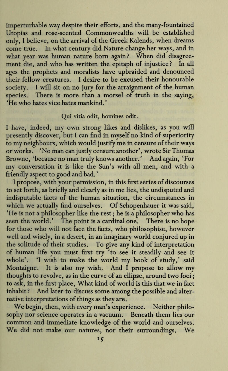 imperturbable way despite their efforts, and the many-fountained Utopias and rose-scented Commonwealths will be established only, I believe, on the arrival of the Greek Kalends, when dreams come true. In what century did Nature change her ways, and in what year was human nature bom again? When did disagree¬ ment die, and who has written the epitaph of injustice? In all ages the prophets and moralists have upbraided and denounced their fellow creatures. I desire to be excused their honourable society. I will sit on no jury for the arraignment of the human species. There is more than a morsel of truth in the saying, ‘He who hates vice hates mankind. * Qui vitia odit, homines odit. I have, indeed, my own strong likes and dislikes, as you will presently discover, but I can find in myself no kind of superiority to my neighbours, which would justify me in censure of their ways or works. ‘No man can justly censure another’, wrote Sir Thomas Browne, ‘because no man truly knows another. ’ And again, ‘For my conversation it is like the Sun’s with all men, and with a friendly aspect to good and bad. ’ I propose, with your permission, in this first series of discourses to set forth, as briefly and clearly as in me lies, the undisputed and indisputable facts of the human situation, the circumstances in which we actually find ourselves. Of Schopenhauer it was said, ‘He is not a philosopher like the rest; he is a philosopher who has seen the world. ’ The point is a cardinal one. There is no hope for those who will not face the facts, who philosophise, however well and wisely, in a desert, in an imaginary world conjured up in the solitude of their studies. To give any kind of interpretation of human life you must first try ‘to see it steadily and see it whole’. ‘I wish to make the world my book of study,’ said Montaigne. It is also my wish. And I propose to allow my thoughts to revolve, as in the curve of an ellipse, around two foci; to ask, in the first place, What kind of world is this that we in fact inhabit? And later to discuss some among the possible and alter¬ native interpretations of things as they are. We begin, then, with every man’s experience. Neither philo¬ sophy nor science operates in a vacuum. Beneath them lies our common and immediate knowledge of the world and ourselves. We did not make our natures, nor their surroundings. We