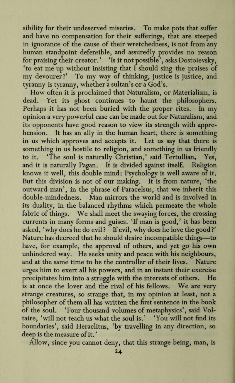 sibility for their undeserved miseries. To make pots that suffer and have no compensation for their sufferings, that are steeped in ignorance of the cause of their wretchedness, is not from any human standpoint defensible, and assuredly provides no reason for praising their creator. ’ ‘Is it not possible’, asks Dostoievsky, ‘to eat me up without insisting that I should sing the praises of my devourer?’ To my way of thinking, justice is justice, and tyranny is tyranny, whether a sultan’s or a God’s. How often it is proclaimed that Naturalism, or Materialism, is dead. Yet its ghost continues to haunt the philosophers. Perhaps it has not been buried with the proper rites. In my opinion a very powerful case can be made out for Naturalism, and its opponents have good reason to view its strength with appre¬ hension. It has an ally in the human heart, there is something in us which approves and accepts it. Let us say that there is something in us hostile to religion, and something in us friendly to it. ‘The soul is naturally Christian,’ said Tertullian. Yes, and it is naturally Pagan. It is divided against itself. Religion knows it well, this double mind: Psychology is well aware of it. But this division is not of our making. It is from nature, ‘the outward man’, in the phrase of Paracelsus, that we inherit this double-mindedness. Man mirrors the world and is involved in its duality, in the balanced rhythms which permeate the whole fabric of things. We shall meet the swaying forces, the crossing currents in many forms and guises. ‘If man is good,’ it has been asked, ‘why does he do evil ? If evil, why does he love the good ?’ Nature has decreed that he should desire incompatible things—to have, for example, the approval of others, and yet go his own unhindered way. He seeks unity and peace with his neighbours, and at the same time to be the controller of their lives. Nature urges him to exert all his powers, and in an instant their exercise precipitates him into a struggle with the interests of others. He is at once the lover and the rival of his fellows. We are very strange creatures, so strange that, in my opinion at least, not a philosopher of them all has written the first sentence in the book of the soul. ‘Four thousand volumes of metaphysics’, said Vol¬ taire, ‘will not teach us what the soul is.’ ‘You will not find its boundaries’, said Heraclitus, ‘by travelling in any direction, so deep is the measure of it. ’ Allow, since you cannot deny, that this strange being, man, is