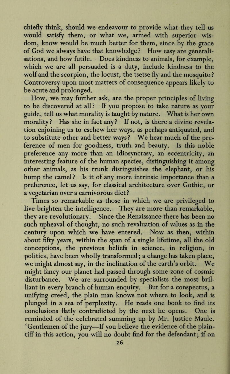 chiefly think, should we endeavour to provide what they tell us would satisfy them, or what we, armed with superior wis¬ dom, know would be much better for them, since by the grace of God we always have that knowledge? How easy are generali¬ sations, and how futile. Does kindness to animals, for example, which we are all persuaded is a duty, include kindness to the wolf and the scorpion, the locust, the tsetse fly and the mosquito? Controversy upon most matters of consequence appears likely to be acute and prolonged. How, we may further ask, are the proper principles of living to be discovered at all? If you propose to take nature as your guide, tell us what morality is taught by nature. What is her own morality? Has she in fact any? If not, is there a divine revela¬ tion enjoining us to eschew her ways, as perhaps antiquated, and to substitute other and better ways? We hear much of the pre¬ ference of men for goodness, truth and beauty. Is this noble preference any more than an idiosyncrasy, an eccentricity, an interesting feature of the human species, distinguishing it among other animals, as his trunk distinguishes the elephant, or his hump the camel? Is it of any more intrinsic importance than a preference, let us say, for classical architecture over Gothic, or a vegetarian over a carnivorous diet? Times so remarkable as those in which we are privileged to live brighten the intelligence. They are more than remarkable, they are revolutionary. Since the Renaissance there has been no such upheaval of thought, no such revaluation of values as in the century upon which we have entered. Now as then, within about fifty years, within the span of a single lifetime, all the old conceptions, the previous beliefs in science, in religion, in politics, have been wholly transformed; a change has taken place, we might almost say, in the inclination of the earth’s orbit. We might fancy our planet had passed through some zone of cosmic disturbance. We are surrounded by specialists the most bril¬ liant in every branch of human enquiry. But for a conspectus, a unifying creed, the plain man knows not where to look, and is plunged in a sea of perplexity. He reads one book to find its conclusions flatly contradicted by the next he opens. One is reminded of the celebrated summing up by Mr. Justice Maule. ‘Gentlemen of the jury—If you believe the evidence of the plain¬ tiff in this action, you will no doubt find for the defendant; if on