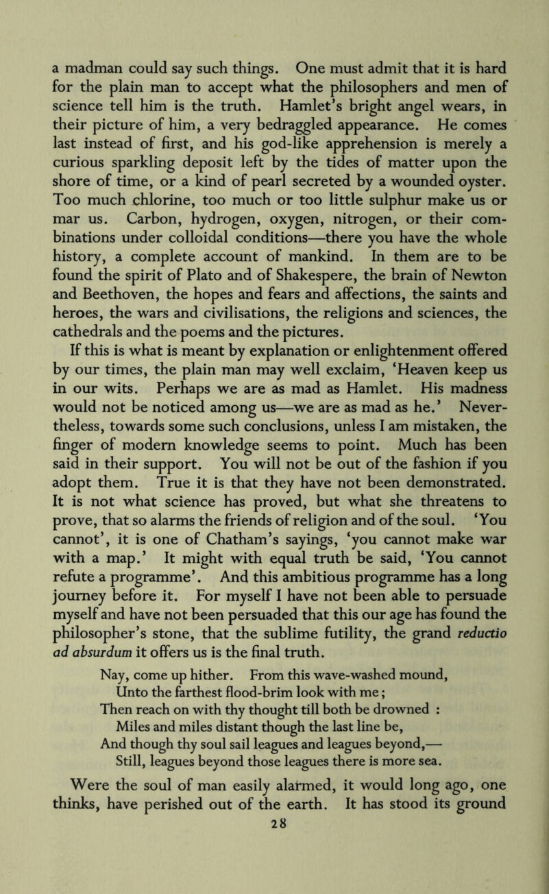 a madman could say such things. One must admit that it is hard for the plain man to accept what the philosophers and men of science tell him is the truth. Hamlet’s bright angel wears, in their picture of him, a very bedraggled appearance. He comes last instead of first, and his god-like apprehension is merely a curious sparkling deposit left by the tides of matter upon the shore of time, or a kind of pearl secreted by a wounded oyster. Too much chlorine, too much or too little sulphur make us or mar us. Carbon, hydrogen, oxygen, nitrogen, or their com¬ binations under colloidal conditions—there you have the whole history, a complete account of mankind. In them are to be found the spirit of Plato and of Shakespere, the brain of Newton and Beethoven, the hopes and fears and affections, the saints and heroes, the wars and civilisations, the religions and sciences, the cathedrals and the poems and the pictures. If this is what is meant by explanation or enlightenment offered by our times, the plain man may well exclaim, ‘Heaven keep us in our wits. Perhaps we are as mad as Hamlet. His madness would not be noticed among us—we are as mad as he.’ Never¬ theless, towards some such conclusions, unless I am mistaken, the finger of modem knowledge seems to point. Much has been said in their support. You will not be out of the fashion if you adopt them. True it is that they have not been demonstrated. It is not what science has proved, but what she threatens to prove, that so alarms the friends of religion and of the soul. ‘You cannot’, it is one of Chatham’s sayings, ‘you cannot make war with a map.’ It might with equal truth be said, ‘You cannot refute a programme’. And this ambitious programme has a long journey before it. For myself I have not been able to persuade myself and have not been persuaded that this our age has found the philosopher’s stone, that the sublime futility, the grand reductio ad absurdum it offers us is the final truth. Nay, come up hither. From this wave-washed mound, Unto the farthest flood-brim look with me; Then reach on with thy thought till both be drowned : Miles and miles distant though the last line be, And though thy soul sail leagues and leagues beyond,— Still, leagues beyond those leagues there is more sea. Were the soul of man easily alarmed, it would long ago, one thinks, have perished out of the earth. It has stood its ground