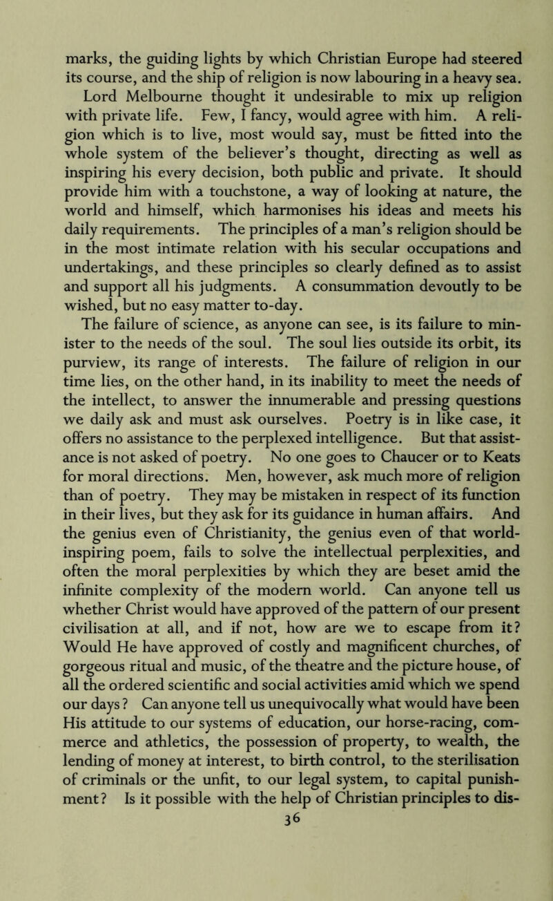 marks, the guiding lights by which Christian Europe had steered its course, and the ship of religion is now labouring in a heavy sea. Lord Melbourne thought it undesirable to mix up religion with private life. Few, I fancy, would agree with him. A reli¬ gion which is to live, most would say, must be fitted into the whole system of the believer’s thought, directing as well as inspiring his every decision, both public and private. It should provide him with a touchstone, a way of looking at nature, the world and himself, which harmonises his ideas and meets his daily requirements. The principles of a man’s religion should be in the most intimate relation with his secular occupations and undertakings, and these principles so clearly defined as to assist and support all his judgments. A consummation devoutly to be wished, but no easy matter to-day. The failure of science, as anyone can see, is its failure to min¬ ister to the needs of the soul. The soul lies outside its orbit, its purview, its range of interests. The failure of religion in our time lies, on the other hand, in its inability to meet the needs of the intellect, to answer the innumerable and pressing questions we daily ask and must ask ourselves. Poetry is in like case, it offers no assistance to the perplexed intelligence. But that assist¬ ance is not asked of poetry. No one goes to Chaucer or to Keats for moral directions. Men, however, ask much more of religion than of poetry. They may be mistaken in respect of its function in their lives, but they ask for its guidance in human affairs. And the genius even of Christianity, the genius even of that world- inspiring poem, fails to solve the intellectual perplexities, and often the moral perplexities by which they are beset amid the infinite complexity of the modem world. Can anyone tell us whether Christ would have approved of the pattern of our present civilisation at all, and if not, how are we to escape from it? Would He have approved of costly and magnificent churches, of gorgeous ritual and music, of the theatre and the picture house, of all the ordered scientific and social activities amid which we spend our days ? Can anyone tell us unequivocally what would have been His attitude to our systems of education, our horse-racing, com¬ merce and athletics, the possession of property, to wealth, the lending of money at interest, to birth control, to the sterilisation of criminals or the unfit, to our legal system, to capital punish¬ ment? Is it possible with the help of Christian principles to dis-